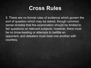 Cross Rules
5. There are no formal rules of evidence which govern the
sort of question which may be asked, though common
sense dictates that the examination should be limited to
fair questions on relevant subjects; however, there must
be no brow-beating or attempts to belittle an
opponent, and debaters must treat one another with
courtesy.
 