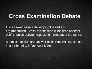 Cross Examination Debate
It is an exercise in a developing the skills of
argumentation. Cross examination is the time of direct
confrontation between opposing members of the teams.
A public question and answer exchange that takes place
in an attempt to influence a judge.
 