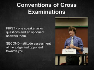 Conventions of Cross
Examinations
FIRST - one speaker asks
questions and an opponent
answers them.
SECOND - attitude assessment
of the judge and opponent
towards you.
 