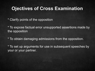 Ojectives of Cross Examination
* Clarify points of the opposition
* To expose factual error unsupported assertions made by
the opposition
* To obtain damaging admissions from the opposition.
* To set up arguments for use in subsequent speeches by
your or your partner.
 