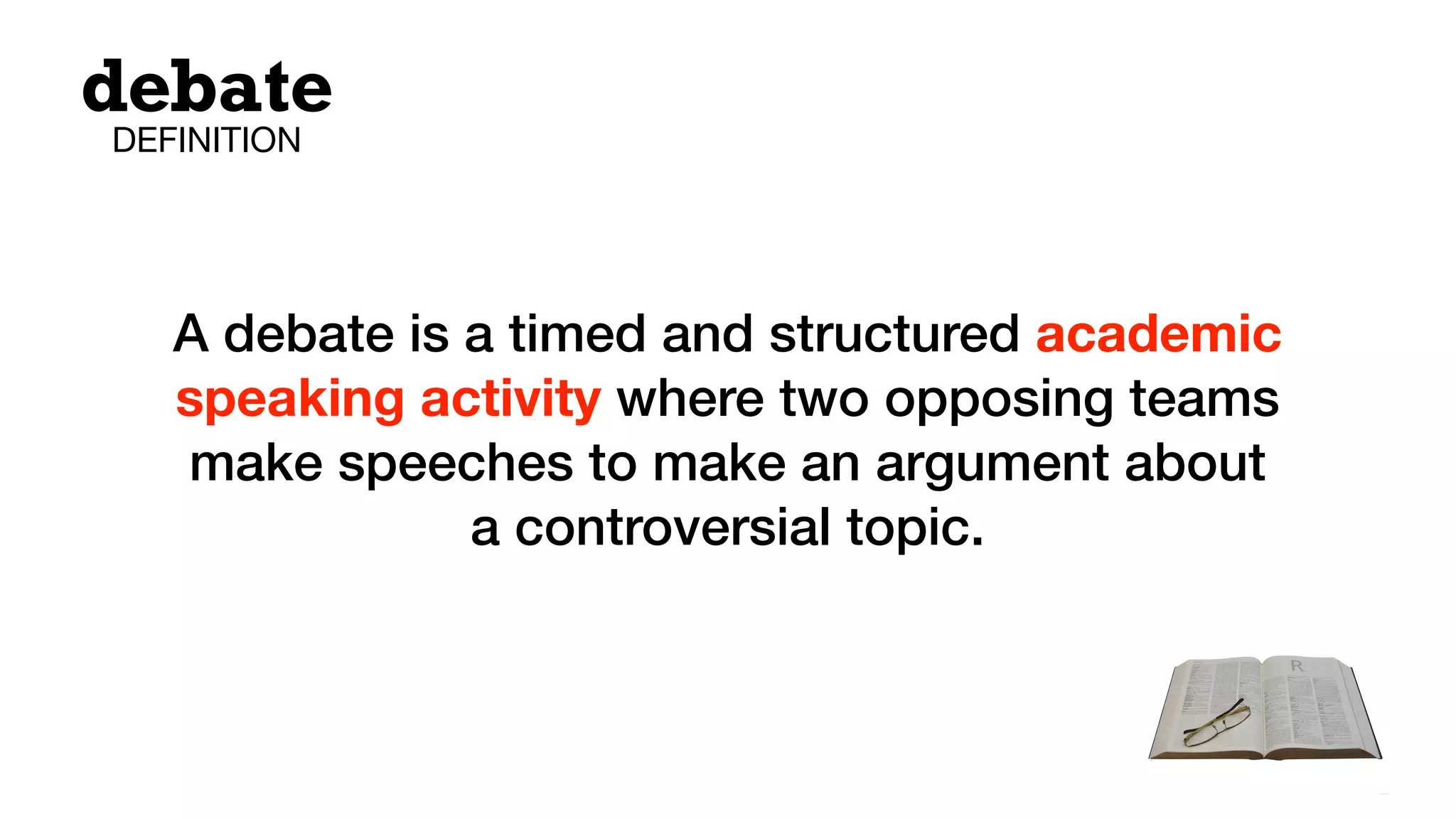 A debate is a timed and structured academic
speaking activity where two opposing teams
make speeches to make an argument about
a controversial topic.
debate
DEFINITION
 