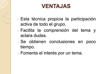 VENTAJAS
- Esta técnica propicia la participación
activa de todo el grupo.
- Facilita la comprensión del tema y
aclara dudas.
- Se obtienen conclusiones en poco
tiempo.
- Fomenta el interés por un tema.
 