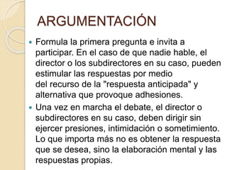  Formula la primera pregunta e invita a
participar. En el caso de que nadie hable, el
director o los subdirectores en su caso, pueden
estimular las respuestas por medio
del recurso de la "respuesta anticipada" y
alternativa que provoque adhesiones.
 Una vez en marcha el debate, el director o
subdirectores en su caso, deben dirigir sin
ejercer presiones, intimidación o sometimiento.
Lo que importa más no es obtener la respuesta
que se desea, sino la elaboración mental y las
respuestas propias.
ARGUMENTACIÓN
 