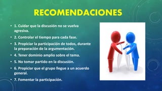 RECOMENDACIONES
• 1. Cuidar que la discusión no se vuelva
agresiva.
• 2. Controlar el tiempo para cada fase.
• 3. Propiciar la participación de todos, durante
la preparación de la argumentación.
• 4. Tener dominio amplio sobre el tema.
• 5. No tomar partido en la discusión.
• 6. Propiciar que el grupo llegue a un acuerdo
general.
• 7. Fomentar la participación.
 