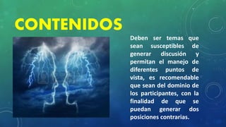 CONTENIDOS
Deben ser temas que
sean susceptibles de
generar discusión y
permitan el manejo de
diferentes puntos de
vista, es recomendable
que sean del dominio de
los participantes, con la
finalidad de que se
puedan generar dos
posiciones contrarias.
 