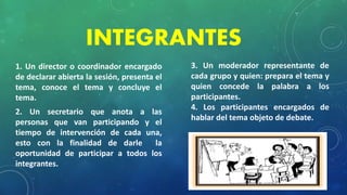 INTEGRANTES
1. Un director o coordinador encargado
de declarar abierta la sesión, presenta el
tema, conoce el tema y concluye el
tema.
2. Un secretario que anota a las
personas que van participando y el
tiempo de intervención de cada una,
esto con la finalidad de darle la
oportunidad de participar a todos los
integrantes.
3. Un moderador representante de
cada grupo y quien: prepara el tema y
quien concede la palabra a los
participantes.
4. Los participantes encargados de
hablar del tema objeto de debate.
 