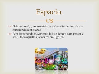 
Espacio.
 “Isla cultural", y su propósito es aislar al individuo de sus
experiencias cotidianas.
 Para disponer de mayor cantidad de tiempo para pensar y
sentir todo aquello que ocurre en el grupo.
 
