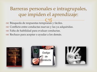 
Barreras personales e intragrupales,
que impiden el aprendizaje:
 Búsqueda de respuestas tempranas y fáciles.
 Conflicto entre conductas nuevas y las ya adquiridas.
 Falta de habilidad para evaluar conductas.
 Rechazo para aceptar o ayudar a los demás.
 