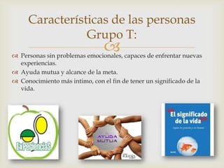 
Características de las personas
Grupo T:
 Personas sin problemas emocionales, capaces de enfrentar nuevas
experiencias.
 Ayuda mutua y alcance de la meta.
 Conocimiento más intimo, con el fin de tener un significado de la
vida.
 