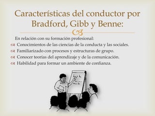 
Características del conductor por
Bradford, Gibb y Benne:
En relación con su formación profesional:
 Conocimientos de las ciencias de la conducta y las sociales.
 Familiarizado con procesos y estructuras de grupo.
 Conocer teorías del aprendizaje y de la comunicación.
 Habilidad para formar un ambiente de confianza.
 