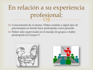 
En relación a su experiencia
profesional:
 Conocimiento de sí mismo. Haber asistido a algún tipo de
psicoterapia en donde haya participado como paciente.
 Haber sido supervisado en el manejo de grupos o haber
participado en Grupos T.
 
