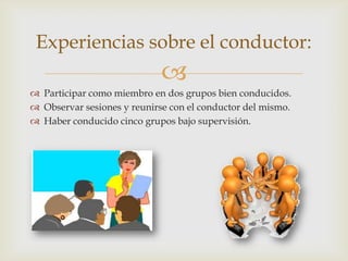 
Experiencias sobre el conductor:
 Participar como miembro en dos grupos bien conducidos.
 Observar sesiones y reunirse con el conductor del mismo.
 Haber conducido cinco grupos bajo supervisión.
 