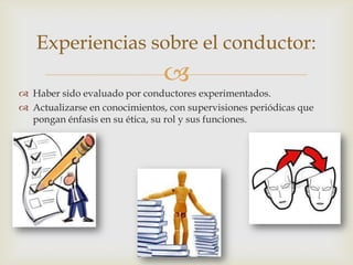 
Experiencias sobre el conductor:
 Haber sido evaluado por conductores experimentados.
 Actualizarse en conocimientos, con supervisiones periódicas que
pongan énfasis en su ética, su rol y sus funciones.
 