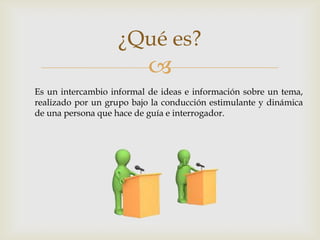
¿Qué es?
Es un intercambio informal de ideas e información sobre un tema,
realizado por un grupo bajo la conducción estimulante y dinámica
de una persona que hace de guía e interrogador.
 