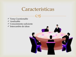 
Características
 Tema Cuestionable
 Analizable
 Conocimiento suficiente
 Intercambio de ideas
 