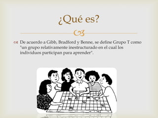 
¿Qué es?
 De acuerdo a Gibb, Bradford y Benne, se define Grupo T como
"un grupo relativamente inestructurado en el cual los
individuos participan para aprender".
 