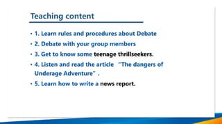 Teaching content
• 1. Learn rules and procedures about Debate
• 2. Debate with your group members
• 3. Get to know some teenage thrillseekers.
• 4. Listen and read the article “The dangers of
Underage Adventure”.
• 5. Learn how to write a news report.
 