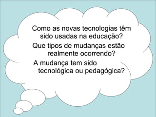 Como as novas tecnologias têm sido usadas na educação? Que tipos de mudanças estão realmente ocorrendo? A mudança tem sido  tecnológica ou pedagógica? 