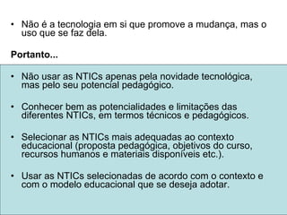 Não é a tecnologia em si que promove a mudança, mas o uso que se faz dela. Portanto... Não usar as NTICs apenas pela novidade tecnológica, mas pelo seu potencial pedagógico. Conhecer bem as potencialidades e limitações das diferentes NTICs, em termos técnicos e pedagógicos. Selecionar as NTICs mais adequadas ao contexto educacional (proposta pedagógica, objetivos do curso, recursos humanos e materiais disponíveis etc.). Usar as NTICs selecionadas de acordo com o contexto e com o modelo educacional que se deseja adotar.  