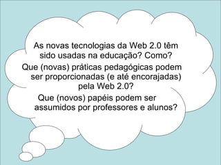 As novas tecnologias da Web 2.0 têm sido usadas na educação? Como? Que (novas) práticas pedagógicas podem ser proporcionadas (e até encorajadas) pela Web 2.0? Que (novos) papéis podem ser  assumidos por professores e alunos? 