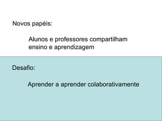 Novos papéis: Alunos e professores compartilham  ensino e aprendizagem colaborativamente Desafio:  Aprender a aprender 