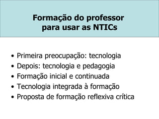 Formação do professor  para usar as NTICs Primeira preocupação: tecnologia Depois: tecnologia e pedagogia Formação inicial e continuada Tecnologia integrada à formação Proposta de formação reflexiva crítica 