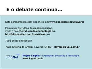 Para entrar em contato: Kátia Cristina do Amaral Tavares (UFRJ)  [email_address]   Projeto LingNet  – Linguagem, Educação e Tecnologia   www.lingnet.pro.br E o debate continua... Esta apresentação está disponível em  www.slideshare.net/ktavares  Para rever os vídeos desta apresentação,  visite a coleção  Educação e tecnologia  em http://dropavideo.com/user/ktavares/ 