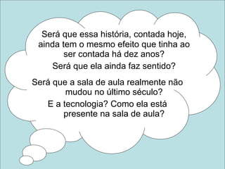 Será que essa história, contada hoje, ainda tem o mesmo efeito que tinha ao ser contada há dez anos? Será que ela ainda faz sentido? Será que a sala de aula realmente não  mudou no último século? E a tecnologia? Como ela está  presente na sala de aula? 