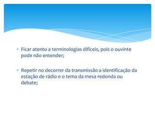 Ficar atento a terminologias difíceis, pois o ouvinte
pode não entender;

Repetir no decorrer da transmissão a identificação da
estação de rádio e o tema da mesa redonda ou
debate;
 