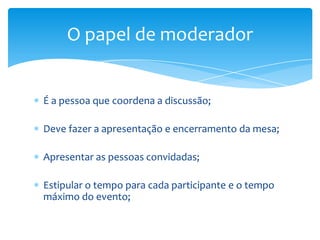 O papel de moderador


É a pessoa que coordena a discussão;

Deve fazer a apresentação e encerramento da mesa;

Apresentar as pessoas convidadas;

Estipular o tempo para cada participante e o tempo
máximo do evento;
 