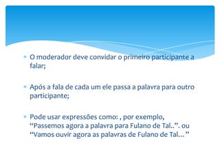 O moderador deve convidar o primeiro participante a
falar;

Após a fala de cada um ele passa a palavra para outro
participante;

Pode usar expressões como: , por exemplo,
“Passemos agora a palavra para Fulano de Tal..”. ou
“Vamos ouvir agora as palavras de Fulano de Tal…”
 