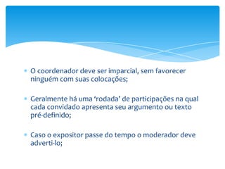 O coordenador deve ser imparcial, sem favorecer
ninguém com suas colocações;

Geralmente há uma ‘rodada’ de participações na qual
cada convidado apresenta seu argumento ou texto
pré-definido;

Caso o expositor passe do tempo o moderador deve
adverti-lo;
 