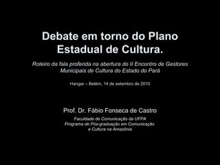 Debate em torno do Plano Estadual de Cultura. Roteiro da fala proferida na abertura do II Encontro de Gestores Municipais de Cultura do Estado do Pará Hangar – Belém, 14 de setembro de 2010 Prof. Dr. Fábio Fonseca de Castro Faculdade de Comunicação da UFPA Programa de Pós-graduação em Comunicação  e Cultura na Amazônia 