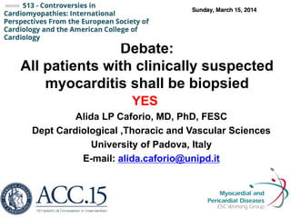 Debate:
All patients with clinically suspected
myocarditis shall be biopsied
YES
Alida LP Caforio, MD, PhD, FESC
Dept Cardiological ,Thoracic and Vascular Sciences
University of Padova, Italy
E-mail: alida.caforio@unipd.it
 