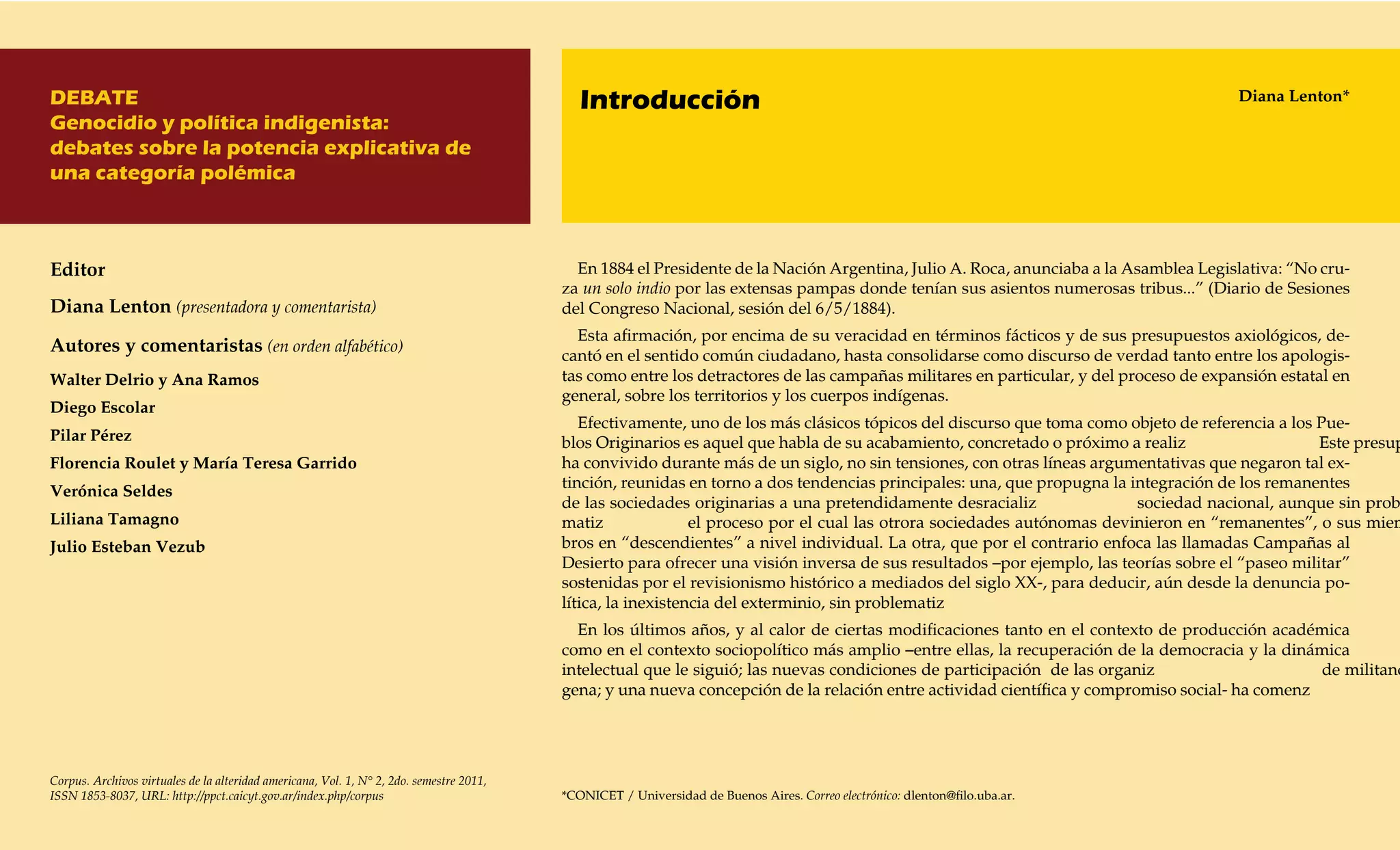DEBATE                                                                                       Introducción                                                                              Diana Lenton*
Genocidio y política indigenista:
debates sobre la potencia explicativa de
una categoría polémica



Editor                                                                                      En 1884 el Presidente de la Nación Argentina, Julio A. Roca, anunciaba a la Asamblea Legislativa: “No cru-
                                                                                          za un solo indio por las extensas pampas donde tenían sus asientos numerosas tribus...” (Diario de Sesiones
Diana Lenton (presentadora y comentarista)                                                del Congreso Nacional, sesión del 6/5/1884).
                                                                                            Esta afirmación, por encima de su veracidad en términos fácticos y de sus presupuestos axiológicos, de-
Autores y comentaristas (en orden alfabético)                                          cantó en el sentido común ciudadano, hasta consolidarse como discurso de verdad tanto entre los apologis-
Walter Delrio y Ana Ramos                                                                 tas como entre los detractores de las campañas militares en particular, y del proceso de expansión estatal en
                                                                                          general, sobre los territorios y los cuerpos indígenas.
Diego Escolar
                                                                                             Efectivamente, uno de los más clásicos tópicos del discurso que toma como objeto de referencia a los Pue-
Pilar Pérez                                                                               blos Originarios es aquel que habla de su acabamiento, concretado o próximo a realiz                     Este presup
Florencia Roulet y María Teresa Garrido                                                   ha convivido durante más de un siglo, no sin tensiones, con otras líneas argumentativas que negaron tal ex-
                                                                                          tinción, reunidas en torno a dos tendencias principales: una, que propugna la integración de los remanentes
Verónica Seldes
                                                                                          de las sociedades originarias a una pretendidamente desracializ                sociedad nacional, aunque sin prob
Liliana Tamagno                                                                           matiz               el proceso por el cual las otrora sociedades autónomas devinieron en “remanentes”, o sus miem
Julio Esteban Vezub                                                                       bros en “descendientes” a nivel individual. La otra, que por el contrario enfoca las llamadas Campañas al
                                                                                          Desierto para ofrecer una visión inversa de sus resultados –por ejemplo, las teorías sobre el “paseo militar”
                                                                                          sostenidas por el revisionismo histórico a mediados del siglo XX-, para deducir, aún desde la denuncia po-
                                                                                          lítica, la inexistencia del exterminio, sin problematiz
                                                                                            En los últimos años, y al calor de ciertas modificaciones tanto en el contexto de producción académica
                                                                                          como en el contexto sociopolítico más amplio –entre ellas, la recuperación de la democracia y la dinámica
                                                                                          intelectual que le siguió; las nuevas condiciones de participación de las organiz                     de militanc
                                                                                          gena; y una nueva concepción de la relación entre actividad científica y compromiso social- ha comenz




Corpus. Archivos virtuales de la alteridad americana, Vol. 1, N° 2, 2do. semestre 2011,
ISSN 1853-8037, URL: http://ppct.caicyt.gov.ar/index.php/corpus                           *CONICET / Universidad de Buenos Aires. Correo electrónico: dlenton@filo.uba.ar.
 