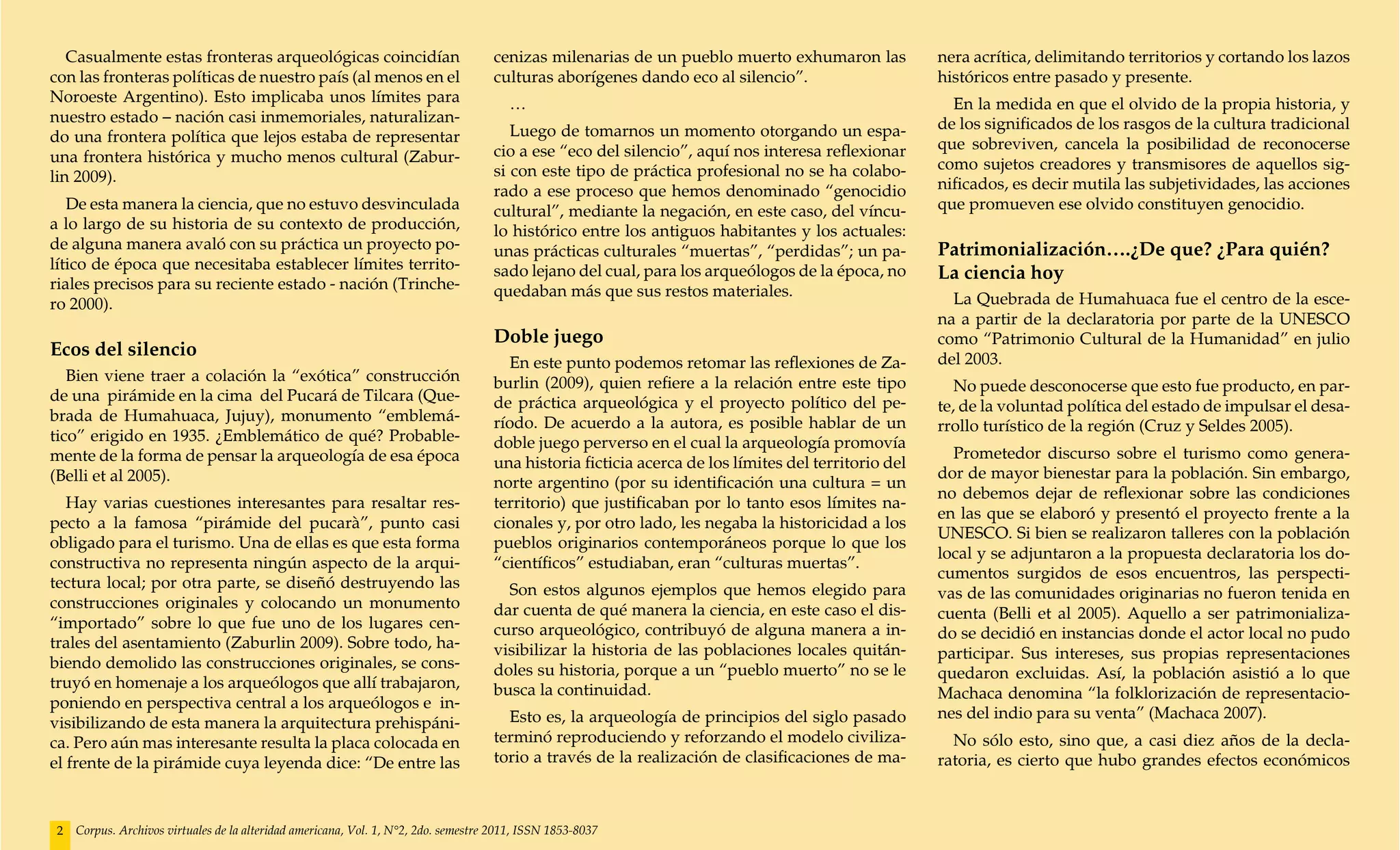 Casualmente estas fronteras arqueológicas coincidían                             cenizas milenarias de un pueblo muerto exhumaron las             nera acrítica, delimitando territorios y cortando los lazos
con las fronteras políticas de nuestro país (al menos en el                         culturas aborígenes dando eco al silencio”.                      históricos entre pasado y presente.
Noroeste Argentino). Esto implicaba unos límites para                                  …                                                               En la medida en que el olvido de la propia historia, y
nuestro estado – nación casi inmemoriales, naturalizan-                                                                                              de los significados de los rasgos de la cultura tradicional
do una frontera política que lejos estaba de representar                               Luego de tomarnos un momento otorgando un espa-
                                                                                    cio a ese “eco del silencio”, aquí nos interesa reflexionar      que sobreviven, cancela la posibilidad de reconocerse
una frontera histórica y mucho menos cultural (Zabur-                                                                                                como sujetos creadores y transmisores de aquellos sig-
lin 2009).                                                                          si con este tipo de práctica profesional no se ha colabo-
                                                                                    rado a ese proceso que hemos denominado “genocidio               nificados, es decir mutila las subjetividades, las acciones
   De esta manera la ciencia, que no estuvo desvinculada                            cultural”, mediante la negación, en este caso, del víncu-        que promueven ese olvido constituyen genocidio.
a lo largo de su historia de su contexto de producción,                             lo histórico entre los antiguos habitantes y los actuales:
de alguna manera avaló con su práctica un proyecto po-                              unas prácticas culturales “muertas”, “perdidas”; un pa-          Patrimonialización….¿De que? ¿Para quién?
lítico de época que necesitaba establecer límites territo-                          sado lejano del cual, para los arqueólogos de la época, no       La ciencia hoy
riales precisos para su reciente estado - nación (Trinche-                          quedaban más que sus restos materiales.
ro 2000).                                                                                                                                              La Quebrada de Humahuaca fue el centro de la esce-
                                                                                                                                                     na a partir de la declaratoria por parte de la UNESCO
                                                                                    Doble juego                                                      como “Patrimonio Cultural de la Humanidad” en julio
Ecos del silencio                                                                                                                                    del 2003.
                                                                                      En este punto podemos retomar las reflexiones de Za-
   Bien viene traer a colación la “exótica” construcción                            burlin (2009), quien refiere a la relación entre este tipo          No puede desconocerse que esto fue producto, en par-
de una pirámide en la cima del Pucará de Tilcara (Que-                              de práctica arqueológica y el proyecto político del pe-          te, de la voluntad política del estado de impulsar el desa-
brada de Humahuaca, Jujuy), monumento “emblemá-                                     ríodo. De acuerdo a la autora, es posible hablar de un           rrollo turístico de la región (Cruz y Seldes 2005).
tico” erigido en 1935. ¿Emblemático de qué? Probable-                               doble juego perverso en el cual la arqueología promovía
mente de la forma de pensar la arqueología de esa época                                                                                                Prometedor discurso sobre el turismo como genera-
                                                                                    una historia ficticia acerca de los límites del territorio del
(Belli et al 2005).                                                                                                                                  dor de mayor bienestar para la población. Sin embargo,
                                                                                    norte argentino (por su identificación una cultura = un
                                                                                                                                                     no debemos dejar de reflexionar sobre las condiciones
   Hay varias cuestiones interesantes para resaltar res-                            territorio) que justificaban por lo tanto esos límites na-
                                                                                                                                                     en las que se elaboró y presentó el proyecto frente a la
pecto a la famosa “pirámide del pucarà”, punto casi                                 cionales y, por otro lado, les negaba la historicidad a los
                                                                                                                                                     UNESCO. Si bien se realizaron talleres con la población
obligado para el turismo. Una de ellas es que esta forma                            pueblos originarios contemporáneos porque lo que los
                                                                                                                                                     local y se adjuntaron a la propuesta declaratoria los do-
constructiva no representa ningún aspecto de la arqui-                              “científicos” estudiaban, eran “culturas muertas”.
                                                                                                                                                     cumentos surgidos de esos encuentros, las perspecti-
tectura local; por otra parte, se diseñó destruyendo las                              Son estos algunos ejemplos que hemos elegido para              vas de las comunidades originarias no fueron tenida en
construcciones originales y colocando un monumento                                  dar cuenta de qué manera la ciencia, en este caso el dis-        cuenta (Belli et al 2005). Aquello a ser patrimonializa-
“importado” sobre lo que fue uno de los lugares cen-                                curso arqueológico, contribuyó de alguna manera a in-            do se decidió en instancias donde el actor local no pudo
trales del asentamiento (Zaburlin 2009). Sobre todo, ha-                            visibilizar la historia de las poblaciones locales quitán-       participar. Sus intereses, sus propias representaciones
biendo demolido las construcciones originales, se cons-                             doles su historia, porque a un “pueblo muerto” no se le          quedaron excluidas. Así, la población asistió a lo que
truyó en homenaje a los arqueólogos que allí trabajaron,                            busca la continuidad.                                            Machaca denomina “la folklorización de representacio-
poniendo en perspectiva central a los arqueólogos e in-
                                                                                      Esto es, la arqueología de principios del siglo pasado         nes del indio para su venta” (Machaca 2007).
visibilizando de esta manera la arquitectura prehispáni-
ca. Pero aún mas interesante resulta la placa colocada en                           terminó reproduciendo y reforzando el modelo civiliza-             No sólo esto, sino que, a casi diez años de la decla-
el frente de la pirámide cuya leyenda dice: “De entre las                           torio a través de la realización de clasificaciones de ma-       ratoria, es cierto que hubo grandes efectos económicos



2   Corpus. Archivos virtuales de la alteridad americana, Vol. 1, N°2, 2do. semestre 2011, ISSN 1853-8037
 