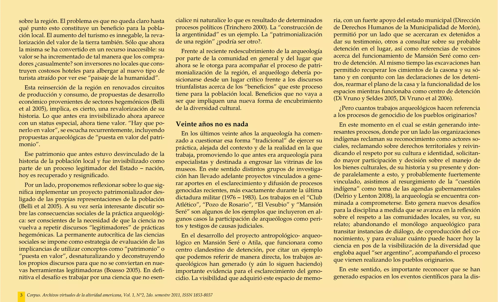 sobre la región. El problema es que no queda claro hasta                            cialice ni naturalice lo que es resultado de determinados   ria, con un fuerte apoyo del estado municipal (Dirección
qué punto esto constituye un beneficio para la pobla-                               procesos políticos (Trinchero 2000). La “construcción de    de Derechos Humanos de la Municipalidad de Morón),
ción local. El aumento del turismo es innegable, la reva-                           la argentinidad” es un ejemplo. La “patrimonialización      permitió por un lado que se acercaran ex detenidos a
lorización del valor de la tierra también. Sólo que ahora                           de una región” ¿podría ser otro?.                           dar su testimonio, otros a consultar sobre su probable
la misma se ha convertido en un recurso inaccesible: su                                Frente al reciente redescubrimiento de la arqueología    detención en el lugar, así como referencias de vecinos
valor se ha incrementado de tal manera que los compra-                              por parte de la comunidad en general y del lugar que        acerca del funcionamiento de Mansión Seré como cen-
dores ¿casualmente? son inversores no locales que cons-                             ahora se le otorga para acompañar el proceso de patri-      tro de detención. Al mismo tiempo las excavaciones han
truyen costosos hoteles para albergar al nuevo tipo de                              monialización de la región, el arqueólogo debería po-       permitido recuperar los cimientos de la casona y su só-
turista atraído por ver ese “paisaje de la humanidad”.                              sicionarse desde un lugar crítico frente a los discursos    tano y en conjunto con las declaraciones de los deteni-
                                                                                    triunfalistas acerca de los “beneficios” que este proceso   dos, rearmar el plano de la casa y la funcionalidad de los
  Esta reinserción de la región en renovados circuitos
                                                                                    tiene para la población local. Beneficios que no vaya a     espacios mientras funcionaba como centro de detención
de producción y consumo, de propuestas de desarrollo
                                                                                    ser que impliquen una nueva forma de encubrimiento          (Di Vruno y Seldes 2005, Di Vruno et al 2006).
económico provenientes de sectores hegemónicos (Belli
et al 2005), implica, es cierto, una revalorización de su                           de la diversidad cultural.                                     ¿Pero cuantos trabajos arqueológicos hacen referencia
historia. Lo que antes era invisibilizado ahora aparece                                                                                         a los procesos de genocidio de los pueblos originarios?
con un status especial, ahora tiene valor. “Hay que po-                             Veinte años no es nada                                        En este momento en el cual se están generando inte-
nerlo en valor”, se escucha recurrentemente, incluyendo                                                                                         resantes procesos, donde por un lado las organizaciones
                                                                                      En los últimos veinte años la arqueología ha comen-
propuestas arqueológicas de “puesta en valor del patri-                                                                                         indígenas reclaman su reconocimiento como actores so-
                                                                                    zado a cuestionar esa forma “tradicional” de ejercer su
monio”.                                                                                                                                         ciales, reclamando sobre derechos territoriales y reivin-
                                                                                    práctica, alejada del contexto y de la realidad en la que
  Ese patrimonio que antes estuvo desvinculado de la                                trabaja, promoviendo lo que antes era arqueología para      dicando el respeto por su cultura e identidad, solicitan-
historia de la población local y fue invisibilizado como                            especialistas y destinada a engrosar las vitrinas de los    do mayor participación y decisión sobre el manejo de
parte de un proceso legitimador del Estado – nación,                                museos. En este sentido distintos grupos de investiga-      los bienes culturales, de su historia y su presente y don-
hoy es recuperado y resignificado.                                                  ción han llevado adelante proyectos vinculados a gene-      de paralelamente a esto, y probablemente fuertemente
                                                                                    rar aportes en el esclarecimiento y difusión de procesos    vinculado, asistimos al resurgimiento de la “cuestión
   Por un lado, proponemos reflexionar sobre lo que sig-
                                                                                    genocidas recientes, más exactamente durante la última      indígena” como tema de las agendas gubernamentales
nifica implementar un proyecto patrimonializador des-
                                                                                    dictadura militar (1976 – 1983). Los trabajos en el “Club   (Delrio y Lenton 2008), la arqueología se encuentra con-
ligado de las propias representaciones de la población
                                                                                    Atlético”, “Pozo de Rosario”, “El Vesubio” y “Mansión       minada a comprometerse. Esto genera nuevos desafíos
(Belli et al 2005). A su vez sería interesante discutir so-
                                                                                    Seré” son algunos de los ejemplos que incluyeron en al-     para la disciplina a medida que se avanza en la reflexión
bre las consecuencias sociales de la práctica arqueológi-
                                                                                    gunos casos la participación de arqueólogos como peri-      sobre el respeto a las comunidades locales, su voz, su
ca: ser conscientes de la necesidad de que la ciencia no
                                                                                    tos y testigos de causas judiciales.                        relato; abandonando el monólogo arqueológico para
vuelva a repetir discursos “legitimadores” de prácticas
                                                                                                                                                transitar instancias de diálogo, de coproducción del co-
hegemónicas. La permanente autocrítica de las ciencias                                En el desarrollo del proyecto antropológico- arqueo-      nocimiento, y para evaluar cuánto puede hacer hoy la
sociales se impone como estrategia de evaluación de las                             lógico en Mansión Seré o Atila, que funcionara como         ciencia en pos de la visibilización de la diversidad que
implicancias de utilizar conceptos como “patrimonio” o                              centro clandestino de detención, por citar un ejemplo       engloba aquel “ser argentino”, acompañando el proceso
“puesta en valor”, desnaturalizando y deconstruyendo                                que podemos referir de manera directa, los trabajos ar-     que vienen realizando los pueblos originarios.
los propios discursos para que no se conviertan en nue-                             queológicos han generado (y aún lo siguen haciendo)
vas herramientas legitimadoras (Boasso 2005). En defi-                              importante evidencia para el esclarecimiento del geno-        En este sentido, es importante reconocer que se han
nitiva el desafío es trabajar por una ciencia que no esen-                          cidio. La visibilidad que adquirió este espacio de memo-    generado espacios en los eventos científicos para la dis-


3   Corpus. Archivos virtuales de la alteridad americana, Vol. 1, N°2, 2do. semestre 2011, ISSN 1853-8037
 
