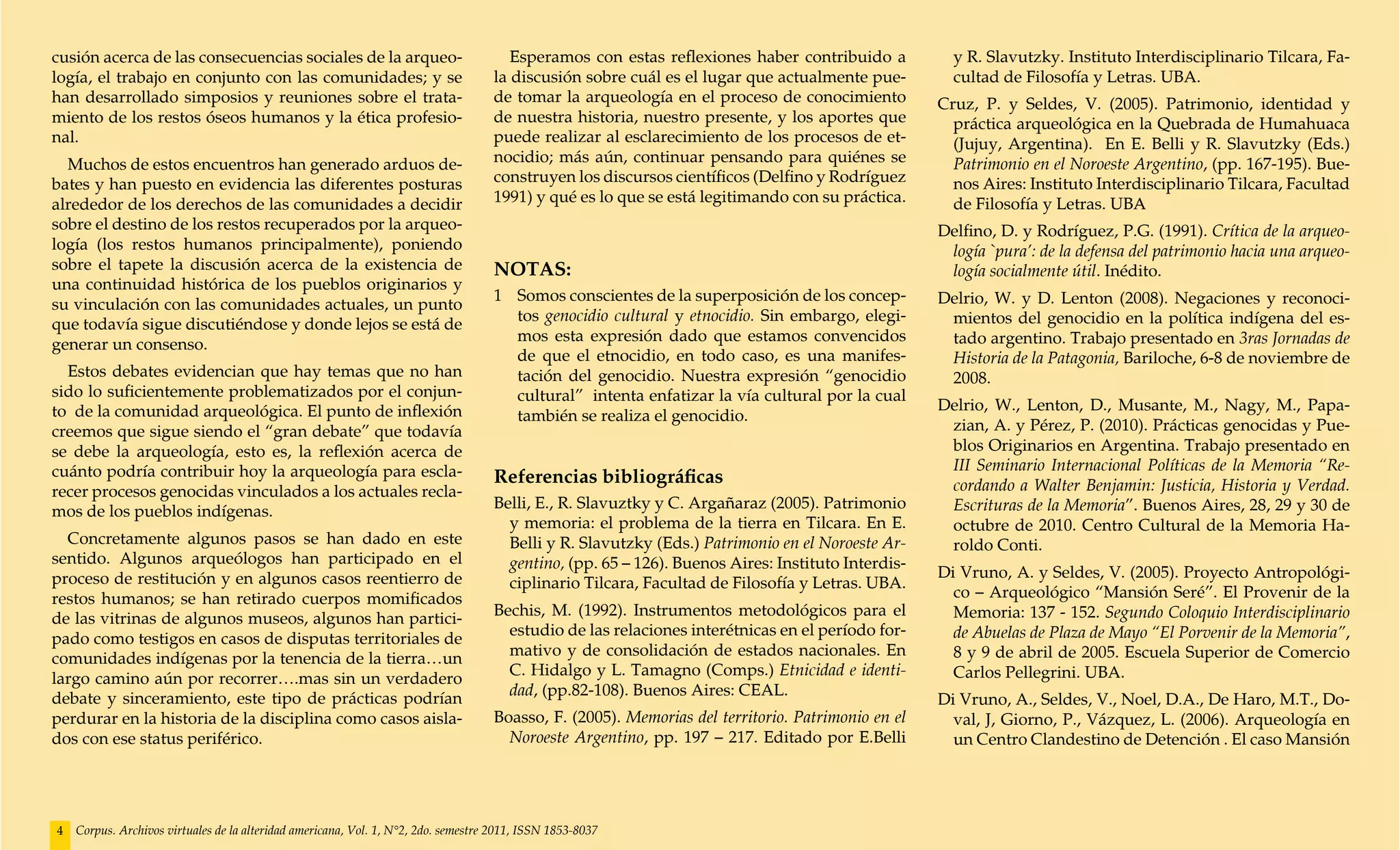 cusión acerca de las consecuencias sociales de la arqueo-                              Esperamos con estas reflexiones haber contribuido a           y R. Slavutzky. Instituto Interdisciplinario Tilcara, Fa-
logía, el trabajo en conjunto con las comunidades; y se                             la discusión sobre cuál es el lugar que actualmente pue-         cultad de Filosofía y Letras. UBA.
han desarrollado simposios y reuniones sobre el trata-                              de tomar la arqueología en el proceso de conocimiento          Cruz, P. y Seldes, V. (2005). Patrimonio, identidad y
miento de los restos óseos humanos y la ética profesio-                             de nuestra historia, nuestro presente, y los aportes que         práctica arqueológica en la Quebrada de Humahuaca
nal.                                                                                puede realizar al esclarecimiento de los procesos de et-         (Jujuy, Argentina). En E. Belli y R. Slavutzky (Eds.)
  Muchos de estos encuentros han generado arduos de-                                nocidio; más aún, continuar pensando para quiénes se             Patrimonio en el Noroeste Argentino, (pp. 167-195). Bue-
bates y han puesto en evidencia las diferentes posturas                             construyen los discursos científicos (Delfino y Rodríguez        nos Aires: Instituto Interdisciplinario Tilcara, Facultad
alrededor de los derechos de las comunidades a decidir                              1991) y qué es lo que se está legitimando con su práctica.       de Filosofía y Letras. UBA
sobre el destino de los restos recuperados por la arqueo-                                                                                          Delfino, D. y Rodríguez, P.G. (1991). Crítica de la arqueo-
logía (los restos humanos principalmente), poniendo                                                                                                 logía `pura’: de la defensa del patrimonio hacia una arqueo-
sobre el tapete la discusión acerca de la existencia de                             NOTAS:                                                          logía socialmente útil. Inédito.
una continuidad histórica de los pueblos originarios y
                                                                                    1 	 Somos conscientes de la superposición de los concep-       Delrio, W. y D. Lenton (2008). Negaciones y reconoci-
su vinculación con las comunidades actuales, un punto
                                                                                        tos genocidio cultural y etnocidio. Sin embargo, elegi-     mientos del genocidio en la política indígena del es-
que todavía sigue discutiéndose y donde lejos se está de
                                                                                        mos esta expresión dado que estamos convencidos             tado argentino. Trabajo presentado en 3ras Jornadas de
generar un consenso.
                                                                                        de que el etnocidio, en todo caso, es una manifes-          Historia de la Patagonia, Bariloche, 6-8 de noviembre de
  Estos debates evidencian que hay temas que no han                                     tación del genocidio. Nuestra expresión “genocidio          2008.
sido lo suficientemente problematizados por el conjun-                                  cultural” intenta enfatizar la vía cultural por la cual
to de la comunidad arqueológica. El punto de inflexión                                                                                             Delrio, W., Lenton, D., Musante, M., Nagy, M., Papa-
                                                                                        también se realiza el genocidio.
creemos que sigue siendo el “gran debate” que todavía                                                                                               zian, A. y Pérez, P. (2010). Prácticas genocidas y Pue-
se debe la arqueología, esto es, la reflexión acerca de                                                                                             blos Originarios en Argentina. Trabajo presentado en
cuánto podría contribuir hoy la arqueología para escla-                                                                                             III Seminario Internacional Políticas de la Memoria “Re-
                                                                                    Referencias bibliográficas                                      cordando a Walter Benjamin: Justicia, Historia y Verdad.
recer procesos genocidas vinculados a los actuales recla-
                                                                                    Belli, E., R. Slavuztky y C. Argañaraz (2005). Patrimonio       Escrituras de la Memoria”. Buenos Aires, 28, 29 y 30 de
mos de los pueblos indígenas.
                                                                                      y memoria: el problema de la tierra en Tilcara. En E.         octubre de 2010. Centro Cultural de la Memoria Ha-
  Concretamente algunos pasos se han dado en este                                     Belli y R. Slavutzky (Eds.) Patrimonio en el Noroeste Ar-     roldo Conti.
sentido. Algunos arqueólogos han participado en el                                    gentino, (pp. 65 – 126). Buenos Aires: Instituto Interdis-
proceso de restitución y en algunos casos reentierro de                                                                                            Di Vruno, A. y Seldes, V. (2005). Proyecto Antropológi-
                                                                                      ciplinario Tilcara, Facultad de Filosofía y Letras. UBA.
restos humanos; se han retirado cuerpos momificados                                                                                                  co – Arqueológico “Mansión Seré”. El Provenir de la
                                                                                    Bechis, M. (1992). Instrumentos metodológicos para el            Memoria: 137 - 152. Segundo Coloquio Interdisciplinario
de las vitrinas de algunos museos, algunos han partici-
                                                                                      estudio de las relaciones interétnicas en el período for-      de Abuelas de Plaza de Mayo “El Porvenir de la Memoria”,
pado como testigos en casos de disputas territoriales de
                                                                                      mativo y de consolidación de estados nacionales. En            8 y 9 de abril de 2005. Escuela Superior de Comercio
comunidades indígenas por la tenencia de la tierra…un
                                                                                      C. Hidalgo y L. Tamagno (Comps.) Etnicidad e identi-           Carlos Pellegrini. UBA.
largo camino aún por recorrer….mas sin un verdadero
                                                                                      dad, (pp.82-108). Buenos Aires: CEAL.
debate y sinceramiento, este tipo de prácticas podrían                                                                                             Di Vruno, A., Seldes, V., Noel, D.A., De Haro, M.T., Do-
perdurar en la historia de la disciplina como casos aisla-                          Boasso, F. (2005). Memorias del territorio. Patrimonio en el     val, J, Giorno, P., Vázquez, L. (2006). Arqueología en
dos con ese status periférico.                                                        Noroeste Argentino, pp. 197 – 217. Editado por E.Belli         un Centro Clandestino de Detención . El caso Mansión




4   Corpus. Archivos virtuales de la alteridad americana, Vol. 1, N°2, 2do. semestre 2011, ISSN 1853-8037
 