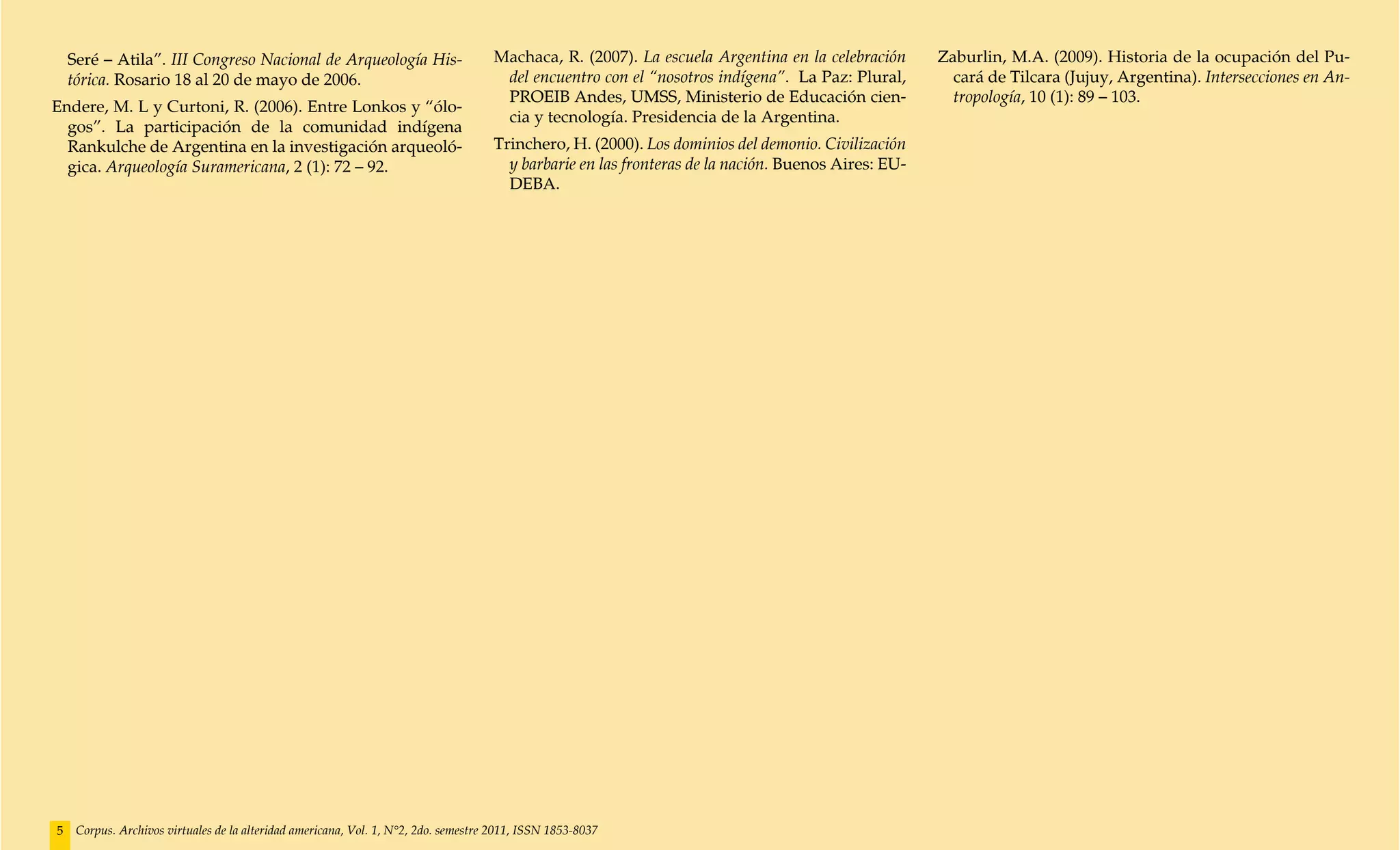 Seré – Atila”. III Congreso Nacional de Arqueología His-                         Machaca, R. (2007). La escuela Argentina en la celebración      Zaburlin, M.A. (2009). Historia de la ocupación del Pu-
    tórica. Rosario 18 al 20 de mayo de 2006.                                         del encuentro con el “nosotros indígena”. La Paz: Plural,        cará de Tilcara (Jujuy, Argentina). Intersecciones en An-
                                                                                      PROEIB Andes, UMSS, Ministerio de Educación cien-                tropología, 10 (1): 89 – 103.
Endere, M. L y Curtoni, R. (2006). Entre Lonkos y “ólo-
                                                                                      cia y tecnología. Presidencia de la Argentina.
  gos”. La participación de la comunidad indígena
  Rankulche de Argentina en la investigación arqueoló-                               Trinchero, H. (2000). Los dominios del demonio. Civilización
  gica. Arqueología Suramericana, 2 (1): 72 – 92.                                      y barbarie en las fronteras de la nación. Buenos Aires: EU-
                                                                                       DEBA.




5    Corpus. Archivos virtuales de la alteridad americana, Vol. 1, N°2, 2do. semestre 2011, ISSN 1853-8037
 