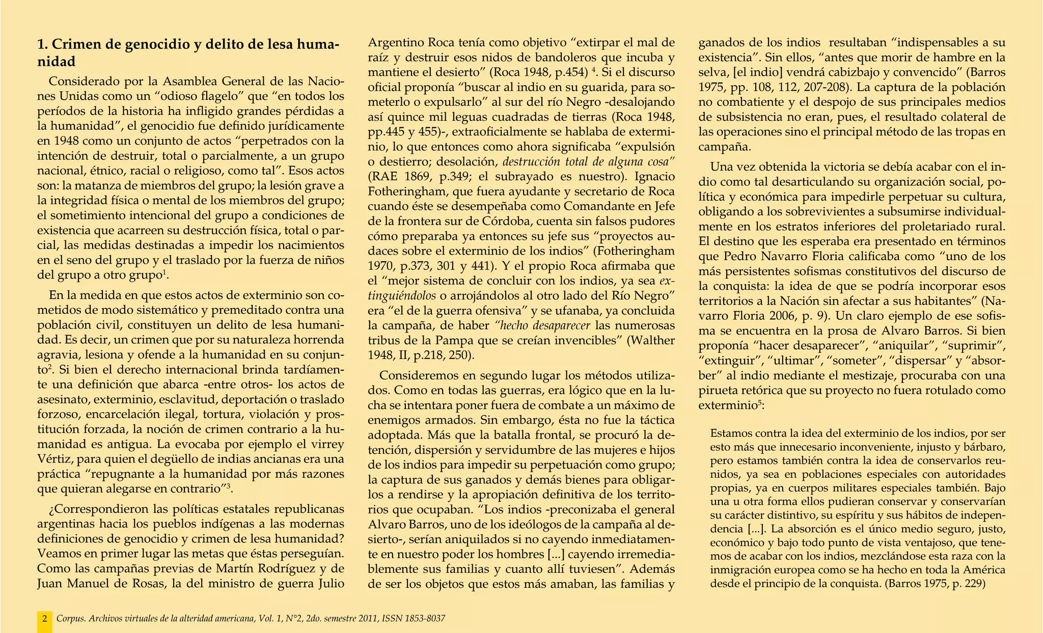 1. Crimen de genocidio y delito de lesa huma-                                       Argentino Roca tenía como objetivo “extirpar el mal de       ganados de los indios resultaban “indispensables a su
nidad                                                                               raíz y destruir esos nidos de bandoleros que incuba y        existencia”. Sin ellos, “antes que morir de hambre en la
                                                                                    mantiene el desierto” (Roca 1948, p.454) 4. Si el discurso   selva, [el indio] vendrá cabizbajo y convencido” (Barros
   Considerado por la Asamblea General de las Nacio-                                oficial proponía “buscar al indio en su guarida, para so-    1975, pp. 108, 112, 207-208). La captura de la población
nes Unidas como un “odioso flagelo” que “en todos los                               meterlo o expulsarlo” al sur del río Negro -desalojando      no combatiente y el despojo de sus principales medios
períodos de la historia ha infligido grandes pérdidas a                             así quince mil leguas cuadradas de tierras (Roca 1948,       de subsistencia no eran, pues, el resultado colateral de
la humanidad”, el genocidio fue definido jurídicamente                              pp.445 y 455)-, extraoficialmente se hablaba de extermi-     las operaciones sino el principal método de las tropas en
en 1948 como un conjunto de actos “perpetrados con la                               nio, lo que entonces como ahora significaba “expulsión       campaña.
intención de destruir, total o parcialmente, a un grupo                             o destierro; desolación, destrucción total de alguna cosa”
nacional, étnico, racial o religioso, como tal”. Esos actos                                                                                         Una vez obtenida la victoria se debía acabar con el in-
                                                                                    (RAE 1869, p.349; el subrayado es nuestro). Ignacio          dio como tal desarticulando su organización social, po-
son: la matanza de miembros del grupo; la lesión grave a                            Fotheringham, que fuera ayudante y secretario de Roca
la integridad física o mental de los miembros del grupo;                                                                                         lítica y económica para impedirle perpetuar su cultura,
                                                                                    cuando éste se desempeñaba como Comandante en Jefe           obligando a los sobrevivientes a subsumirse individual-
el sometimiento intencional del grupo a condiciones de                              de la frontera sur de Córdoba, cuenta sin falsos pudores
existencia que acarreen su destrucción física, total o par-                                                                                      mente en los estratos inferiores del proletariado rural.
                                                                                    cómo preparaba ya entonces su jefe sus “proyectos au-        El destino que les esperaba era presentado en términos
cial, las medidas destinadas a impedir los nacimientos                              daces sobre el exterminio de los indios” (Fotheringham
en el seno del grupo y el traslado por la fuerza de niños                                                                                        que Pedro Navarro Floria calificaba como “uno de los
                                                                                    1970, p.373, 301 y 441). Y el propio Roca afirmaba que       más persistentes sofismas constitutivos del discurso de
del grupo a otro grupo1.                                                            el “mejor sistema de concluir con los indios, ya sea ex-     la conquista: la idea de que se podría incorporar esos
   En la medida en que estos actos de exterminio son co-                            tinguiéndolos o arrojándolos al otro lado del Río Negro”     territorios a la Nación sin afectar a sus habitantes” (Na-
metidos de modo sistemático y premeditado contra una                                era “el de la guerra ofensiva” y se ufanaba, ya concluida    varro Floria 2006, p. 9). Un claro ejemplo de ese sofis-
población civil, constituyen un delito de lesa humani-                              la campaña, de haber “hecho desaparecer las numerosas        ma se encuentra en la prosa de Alvaro Barros. Si bien
dad. Es decir, un crimen que por su naturaleza horrenda                             tribus de la Pampa que se creían invencibles” (Walther       proponía “hacer desaparecer”, “aniquilar”, “suprimir”,
agravia, lesiona y ofende a la humanidad en su conjun-                              1948, II, p.218, 250).                                       “extinguir”, “ultimar”, “someter”, “dispersar” y “absor-
to2. Si bien el derecho internacional brinda tardíamen-                                Consideremos en segundo lugar los métodos utiliza-        ber” al indio mediante el mestizaje, procuraba con una
te una definición que abarca -entre otros- los actos de                             dos. Como en todas las guerras, era lógico que en la lu-     pirueta retórica que su proyecto no fuera rotulado como
asesinato, exterminio, esclavitud, deportación o traslado                           cha se intentara poner fuera de combate a un máximo de       exterminio5:
forzoso, encarcelación ilegal, tortura, violación y pros-                           enemigos armados. Sin embargo, ésta no fue la táctica
titución forzada, la noción de crimen contrario a la hu-                            adoptada. Más que la batalla frontal, se procuró la de-        Estamos contra la idea del exterminio de los indios, por ser
manidad es antigua. La evocaba por ejemplo el virrey                                tención, dispersión y servidumbre de las mujeres e hijos       esto más que innecesario inconveniente, injusto y bárbaro,
Vértiz, para quien el degüello de indias ancianas era una                           de los indios para impedir su perpetuación como grupo;         pero estamos también contra la idea de conservarlos reu-
práctica “repugnante a la humanidad por más razones                                 la captura de sus ganados y demás bienes para obligar-         nidos, ya sea en poblaciones especiales con autoridades
que quieran alegarse en contrario”3.                                                                                                               propias, ya en cuerpos militares especiales también. Bajo
                                                                                    los a rendirse y la apropiación definitiva de los territo-
                                                                                                                                                   una u otra forma ellos pudieran conservar y conservarían
  ¿Correspondieron las políticas estatales republicanas                             rios que ocupaban. “Los indios -preconizaba el general         su carácter distintivo, su espíritu y sus hábitos de indepen-
argentinas hacia los pueblos indígenas a las modernas                               Alvaro Barros, uno de los ideólogos de la campaña al de-       dencia [...]. La absorción es el único medio seguro, justo,
definiciones de genocidio y crimen de lesa humanidad?                               sierto-, serían aniquilados si no cayendo inmediatamen-        económico y bajo todo punto de vista ventajoso, que tene-
Veamos en primer lugar las metas que éstas perseguían.                              te en nuestro poder los hombres [...] cayendo irremedia-       mos de acabar con los indios, mezclándose esta raza con la
Como las campañas previas de Martín Rodríguez y de                                  blemente sus familias y cuanto allí tuviesen”. Además          inmigración europea como se ha hecho en toda la América
Juan Manuel de Rosas, la del ministro de guerra Julio                               de ser los objetos que estos más amaban, las familias y        desde el principio de la conquista. (Barros 1975, p. 229)


2   Corpus. Archivos virtuales de la alteridad americana, Vol. 1, N°2, 2do. semestre 2011, ISSN 1853-8037
 