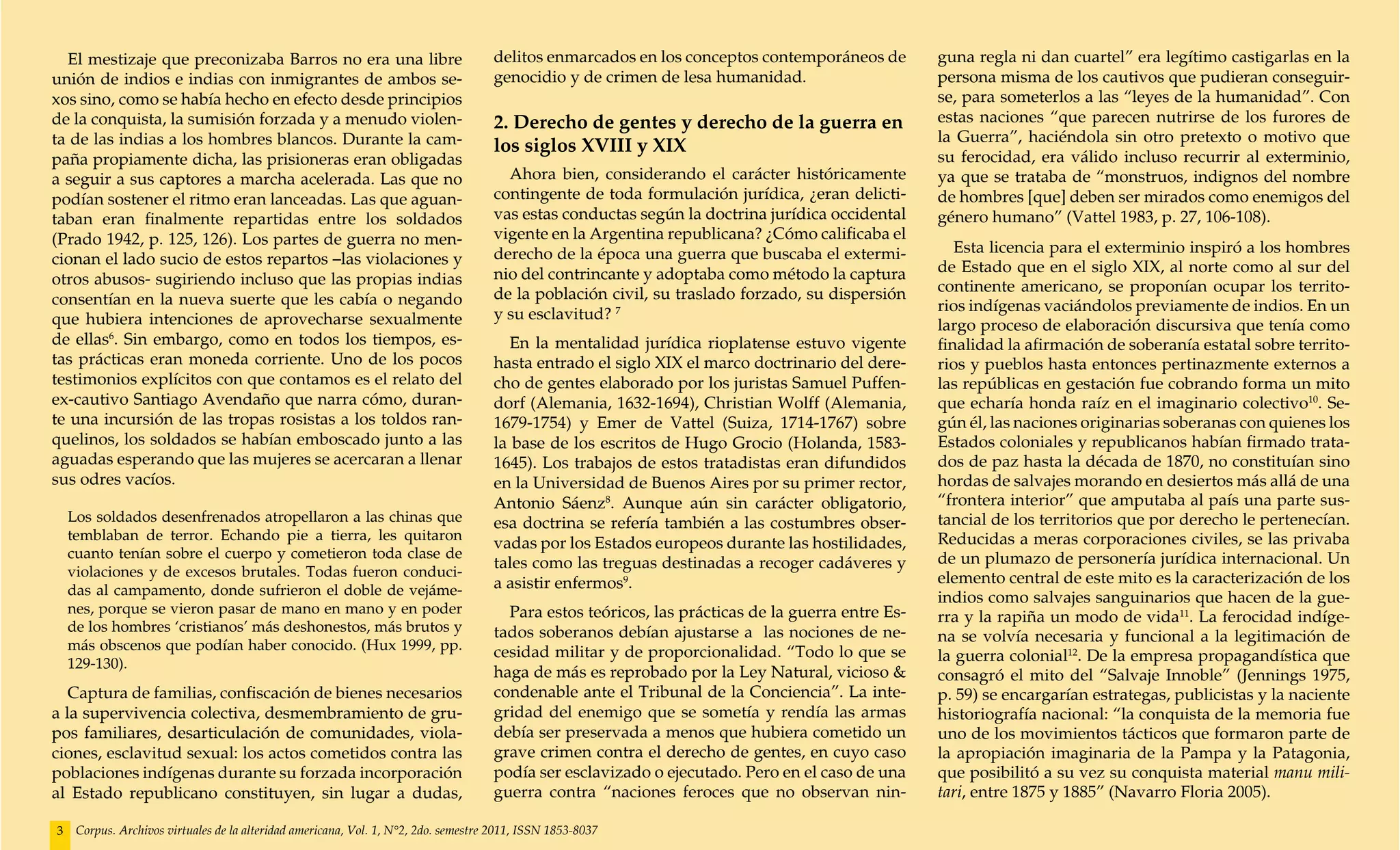 El mestizaje que preconizaba Barros no era una libre                               delitos enmarcados en los conceptos contemporáneos de         guna regla ni dan cuartel” era legítimo castigarlas en la
unión de indios e indias con inmigrantes de ambos se-                                genocidio y de crimen de lesa humanidad.                      persona misma de los cautivos que pudieran conseguir-
xos sino, como se había hecho en efecto desde principios                                                                                           se, para someterlos a las “leyes de la humanidad”. Con
de la conquista, la sumisión forzada y a menudo violen-                              2. Derecho de gentes y derecho de la guerra en                estas naciones “que parecen nutrirse de los furores de
ta de las indias a los hombres blancos. Durante la cam-                                                                                            la Guerra”, haciéndola sin otro pretexto o motivo que
                                                                                     los siglos XVIII y XIX
paña propiamente dicha, las prisioneras eran obligadas                                                                                             su ferocidad, era válido incluso recurrir al exterminio,
a seguir a sus captores a marcha acelerada. Las que no                                 Ahora bien, considerando el carácter históricamente         ya que se trataba de “monstruos, indignos del nombre
podían sostener el ritmo eran lanceadas. Las que aguan-                              contingente de toda formulación jurídica, ¿eran delicti-      de hombres [que] deben ser mirados como enemigos del
taban eran finalmente repartidas entre los soldados                                  vas estas conductas según la doctrina jurídica occidental     género humano” (Vattel 1983, p. 27, 106-108).
(Prado 1942, p. 125, 126). Los partes de guerra no men-                              vigente en la Argentina republicana? ¿Cómo calificaba el
                                                                                     derecho de la época una guerra que buscaba el extermi-           Esta licencia para el exterminio inspiró a los hombres
cionan el lado sucio de estos repartos –las violaciones y                                                                                          de Estado que en el siglo XIX, al norte como al sur del
otros abusos- sugiriendo incluso que las propias indias                              nio del contrincante y adoptaba como método la captura
                                                                                     de la población civil, su traslado forzado, su dispersión     continente americano, se proponían ocupar los territo-
consentían en la nueva suerte que les cabía o negando                                                                                              rios indígenas vaciándolos previamente de indios. En un
que hubiera intenciones de aprovecharse sexualmente                                  y su esclavitud? 7
                                                                                                                                                   largo proceso de elaboración discursiva que tenía como
de ellas6. Sin embargo, como en todos los tiempos, es-                                 En la mentalidad jurídica rioplatense estuvo vigente        finalidad la afirmación de soberanía estatal sobre territo-
tas prácticas eran moneda corriente. Uno de los pocos                                hasta entrado el siglo XIX el marco doctrinario del dere-     rios y pueblos hasta entonces pertinazmente externos a
testimonios explícitos con que contamos es el relato del                             cho de gentes elaborado por los juristas Samuel Puffen-       las repúblicas en gestación fue cobrando forma un mito
ex-cautivo Santiago Avendaño que narra cómo, duran-                                  dorf (Alemania, 1632-1694), Christian Wolff (Alemania,        que echaría honda raíz en el imaginario colectivo10. Se-
te una incursión de las tropas rosistas a los toldos ran-                            1679-1754) y Emer de Vattel (Suiza, 1714-1767) sobre          gún él, las naciones originarias soberanas con quienes los
quelinos, los soldados se habían emboscado junto a las                               la base de los escritos de Hugo Grocio (Holanda, 1583-        Estados coloniales y republicanos habían firmado trata-
aguadas esperando que las mujeres se acercaran a llenar                              1645). Los trabajos de estos tratadistas eran difundidos      dos de paz hasta la década de 1870, no constituían sino
sus odres vacíos.                                                                    en la Universidad de Buenos Aires por su primer rector,       hordas de salvajes morando en desiertos más allá de una
                                                                                     Antonio Sáenz8. Aunque aún sin carácter obligatorio,          “frontera interior” que amputaba al país una parte sus-
    Los soldados desenfrenados atropellaron a las chinas que                         esa doctrina se refería también a las costumbres obser-       tancial de los territorios que por derecho le pertenecían.
    temblaban de terror. Echando pie a tierra, les quitaron                                                                                        Reducidas a meras corporaciones civiles, se las privaba
                                                                                     vadas por los Estados europeos durante las hostilidades,
    cuanto tenían sobre el cuerpo y cometieron toda clase de                                                                                       de un plumazo de personería jurídica internacional. Un
                                                                                     tales como las treguas destinadas a recoger cadáveres y
    violaciones y de excesos brutales. Todas fueron conduci-                                                                                       elemento central de este mito es la caracterización de los
    das al campamento, donde sufrieron el doble de vejáme-                           a asistir enfermos9.
                                                                                                                                                   indios como salvajes sanguinarios que hacen de la gue-
    nes, porque se vieron pasar de mano en mano y en poder                             Para estos teóricos, las prácticas de la guerra entre Es-   rra y la rapiña un modo de vida11. La ferocidad indíge-
    de los hombres ‘cristianos’ más deshonestos, más brutos y                        tados soberanos debían ajustarse a las nociones de ne-        na se volvía necesaria y funcional a la legitimación de
    más obscenos que podían haber conocido. (Hux 1999, pp.                           cesidad militar y de proporcionalidad. “Todo lo que se
    129-130).                                                                                                                                      la guerra colonial12. De la empresa propagandística que
                                                                                     haga de más es reprobado por la Ley Natural, vicioso &        consagró el mito del “Salvaje Innoble” (Jennings 1975,
   Captura de familias, confiscación de bienes necesarios                            condenable ante el Tribunal de la Conciencia”. La inte-       p. 59) se encargarían estrategas, publicistas y la naciente
a la supervivencia colectiva, desmembramiento de gru-                                gridad del enemigo que se sometía y rendía las armas          historiografía nacional: “la conquista de la memoria fue
pos familiares, desarticulación de comunidades, viola-                               debía ser preservada a menos que hubiera cometido un          uno de los movimientos tácticos que formaron parte de
ciones, esclavitud sexual: los actos cometidos contra las                            grave crimen contra el derecho de gentes, en cuyo caso        la apropiación imaginaria de la Pampa y la Patagonia,
poblaciones indígenas durante su forzada incorporación                               podía ser esclavizado o ejecutado. Pero en el caso de una     que posibilitó a su vez su conquista material manu mili-
al Estado republicano constituyen, sin lugar a dudas,                                guerra contra “naciones feroces que no observan nin-          tari, entre 1875 y 1885” (Navarro Floria 2005).

3    Corpus. Archivos virtuales de la alteridad americana, Vol. 1, N°2, 2do. semestre 2011, ISSN 1853-8037
 