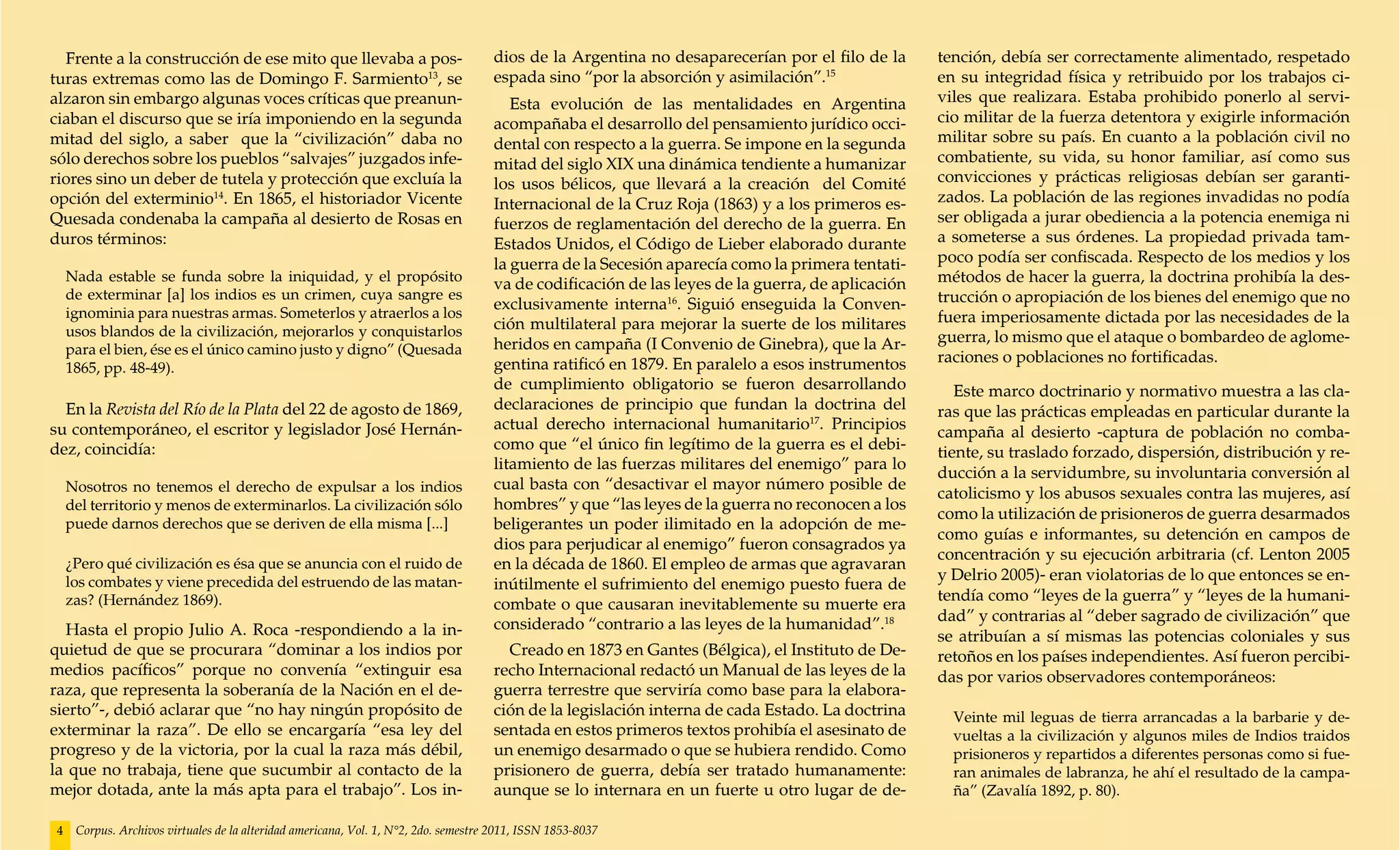 Frente a la construcción de ese mito que llevaba a pos-                             dios de la Argentina no desaparecerían por el filo de la      tención, debía ser correctamente alimentado, respetado
turas extremas como las de Domingo F. Sarmiento13, se                                 espada sino “por la absorción y asimilación”.15               en su integridad física y retribuido por los trabajos ci-
alzaron sin embargo algunas voces críticas que preanun-                                  Esta evolución de las mentalidades en Argentina            viles que realizara. Estaba prohibido ponerlo al servi-
ciaban el discurso que se iría imponiendo en la segunda                               acompañaba el desarrollo del pensamiento jurídico occi-       cio militar de la fuerza detentora y exigirle información
mitad del siglo, a saber que la “civilización” daba no                                dental con respecto a la guerra. Se impone en la segunda      militar sobre su país. En cuanto a la población civil no
sólo derechos sobre los pueblos “salvajes” juzgados infe-                             mitad del siglo XIX una dinámica tendiente a humanizar        combatiente, su vida, su honor familiar, así como sus
riores sino un deber de tutela y protección que excluía la                            los usos bélicos, que llevará a la creación del Comité        convicciones y prácticas religiosas debían ser garanti-
opción del exterminio14. En 1865, el historiador Vicente                              Internacional de la Cruz Roja (1863) y a los primeros es-     zados. La población de las regiones invadidas no podía
Quesada condenaba la campaña al desierto de Rosas en                                  fuerzos de reglamentación del derecho de la guerra. En        ser obligada a jurar obediencia a la potencia enemiga ni
duros términos:                                                                       Estados Unidos, el Código de Lieber elaborado durante         a someterse a sus órdenes. La propiedad privada tam-
                                                                                      la guerra de la Secesión aparecía como la primera tentati-    poco podía ser confiscada. Respecto de los medios y los
     Nada estable se funda sobre la iniquidad, y el propósito
                                                                                      va de codificación de las leyes de la guerra, de aplicación   métodos de hacer la guerra, la doctrina prohibía la des-
     de exterminar [a] los indios es un crimen, cuya sangre es                                                                                      trucción o apropiación de los bienes del enemigo que no
                                                                                      exclusivamente interna16. Siguió enseguida la Conven-
     ignominia para nuestras armas. Someterlos y atraerlos a los                                                                                    fuera imperiosamente dictada por las necesidades de la
     usos blandos de la civilización, mejorarlos y conquistarlos                      ción multilateral para mejorar la suerte de los militares
                                                                                      heridos en campaña (I Convenio de Ginebra), que la Ar-        guerra, lo mismo que el ataque o bombardeo de aglome-
     para el bien, ése es el único camino justo y digno” (Quesada                                                                                   raciones o poblaciones no fortificadas.
     1865, pp. 48-49).                                                                gentina ratificó en 1879. En paralelo a esos instrumentos
                                                                                      de cumplimiento obligatorio se fueron desarrollando              Este marco doctrinario y normativo muestra a las cla-
  En la Revista del Río de la Plata del 22 de agosto de 1869,                         declaraciones de principio que fundan la doctrina del         ras que las prácticas empleadas en particular durante la
su contemporáneo, el escritor y legislador José Hernán-                               actual derecho internacional humanitario17. Principios        campaña al desierto -captura de población no comba-
dez, coincidía:                                                                       como que “el único fin legítimo de la guerra es el debi-
                                                                                                                                                    tiente, su traslado forzado, dispersión, distribución y re-
                                                                                      litamiento de las fuerzas militares del enemigo” para lo
                                                                                                                                                    ducción a la servidumbre, su involuntaria conversión al
     Nosotros no tenemos el derecho de expulsar a los indios                          cual basta con “desactivar el mayor número posible de
                                                                                                                                                    catolicismo y los abusos sexuales contra las mujeres, así
     del territorio y menos de exterminarlos. La civilización sólo                    hombres” y que “las leyes de la guerra no reconocen a los
                                                                                                                                                    como la utilización de prisioneros de guerra desarmados
     puede darnos derechos que se deriven de ella misma [...]                         beligerantes un poder ilimitado en la adopción de me-
                                                                                                                                                    como guías e informantes, su detención en campos de
                                                                                      dios para perjudicar al enemigo” fueron consagrados ya
                                                                                                                                                    concentración y su ejecución arbitraria (cf. Lenton 2005
     ¿Pero qué civilización es ésa que se anuncia con el ruido de                     en la década de 1860. El empleo de armas que agravaran
     los combates y viene precedida del estruendo de las matan-                                                                                     y Delrio 2005)- eran violatorias de lo que entonces se en-
                                                                                      inútilmente el sufrimiento del enemigo puesto fuera de
     zas? (Hernández 1869).                                                                                                                         tendía como “leyes de la guerra” y “leyes de la humani-
                                                                                      combate o que causaran inevitablemente su muerte era
                                                                                      considerado “contrario a las leyes de la humanidad”.18        dad” y contrarias al “deber sagrado de civilización” que
  Hasta el propio Julio A. Roca -respondiendo a la in-                                                                                              se atribuían a sí mismas las potencias coloniales y sus
quietud de que se procurara “dominar a los indios por                                   Creado en 1873 en Gantes (Bélgica), el Instituto de De-     retoños en los países independientes. Así fueron percibi-
medios pacíficos” porque no convenía “extinguir esa                                   recho Internacional redactó un Manual de las leyes de la      das por varios observadores contemporáneos:
raza, que representa la soberanía de la Nación en el de-                              guerra terrestre que serviría como base para la elabora-
sierto”-, debió aclarar que “no hay ningún propósito de                               ción de la legislación interna de cada Estado. La doctrina      Veinte mil leguas de tierra arrancadas a la barbarie y de-
exterminar la raza”. De ello se encargaría “esa ley del                               sentada en estos primeros textos prohibía el asesinato de       vueltas a la civilización y algunos miles de Indios traidos
progreso y de la victoria, por la cual la raza más débil,                             un enemigo desarmado o que se hubiera rendido. Como             prisioneros y repartidos a diferentes personas como si fue-
la que no trabaja, tiene que sucumbir al contacto de la                               prisionero de guerra, debía ser tratado humanamente:            ran animales de labranza, he ahí el resultado de la campa-
mejor dotada, ante la más apta para el trabajo”. Los in-                              aunque se lo internara en un fuerte u otro lugar de de-         ña” (Zavalía 1892, p. 80).

 4    Corpus. Archivos virtuales de la alteridad americana, Vol. 1, N°2, 2do. semestre 2011, ISSN 1853-8037
 
