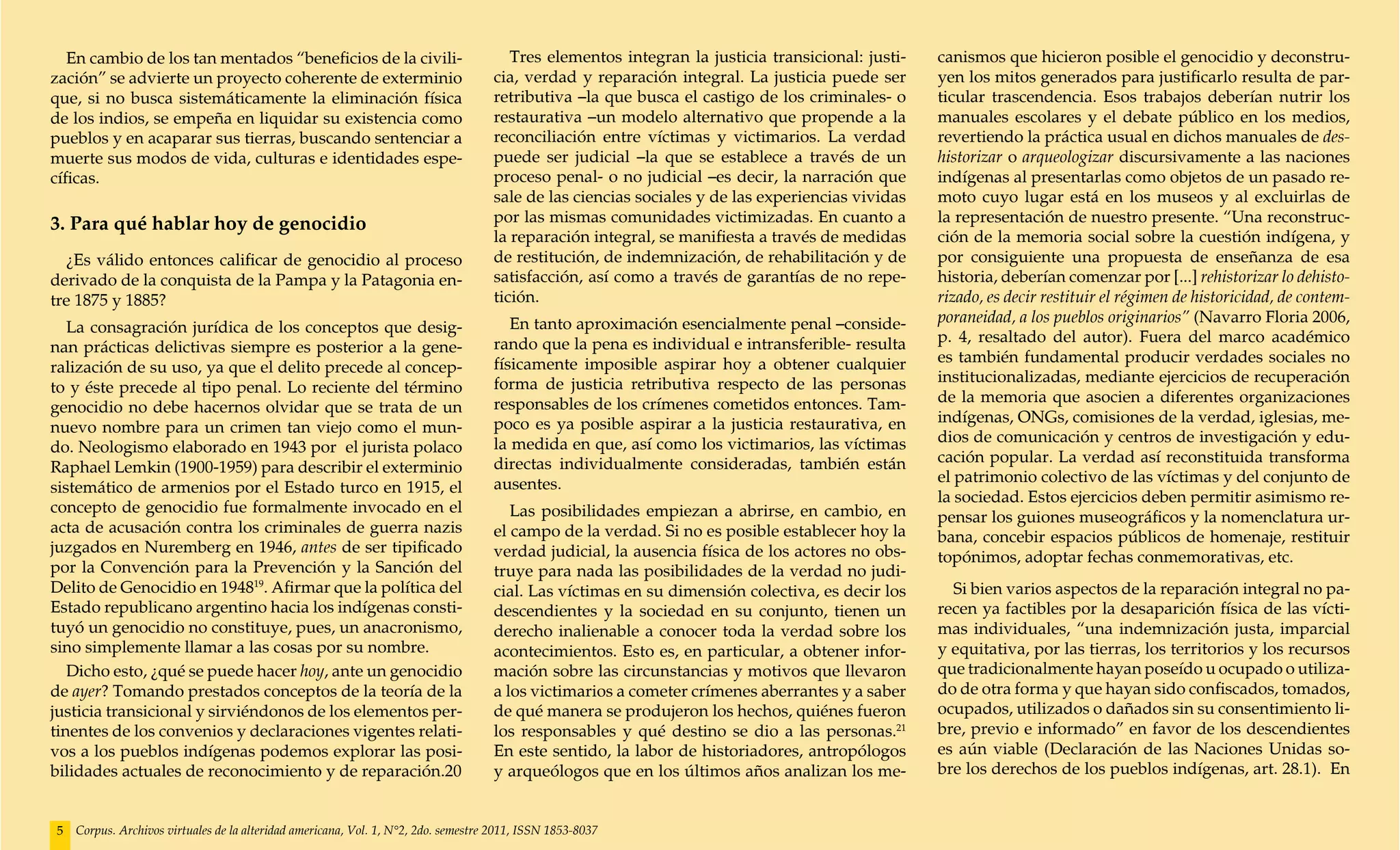 En cambio de los tan mentados “beneficios de la civili-                             Tres elementos integran la justicia transicional: justi-   canismos que hicieron posible el genocidio y deconstru-
zación” se advierte un proyecto coherente de exterminio                             cia, verdad y reparación integral. La justicia puede ser      yen los mitos generados para justificarlo resulta de par-
que, si no busca sistemáticamente la eliminación física                             retributiva –la que busca el castigo de los criminales- o     ticular trascendencia. Esos trabajos deberían nutrir los
de los indios, se empeña en liquidar su existencia como                             restaurativa –un modelo alternativo que propende a la         manuales escolares y el debate público en los medios,
pueblos y en acaparar sus tierras, buscando sentenciar a                            reconciliación entre víctimas y victimarios. La verdad        revertiendo la práctica usual en dichos manuales de des-
muerte sus modos de vida, culturas e identidades espe-                              puede ser judicial –la que se establece a través de un        historizar o arqueologizar discursivamente a las naciones
cíficas.                                                                            proceso penal- o no judicial –es decir, la narración que      indígenas al presentarlas como objetos de un pasado re-
                                                                                    sale de las ciencias sociales y de las experiencias vividas   moto cuyo lugar está en los museos y al excluirlas de
3. Para qué hablar hoy de genocidio                                                 por las mismas comunidades victimizadas. En cuanto a          la representación de nuestro presente. “Una reconstruc-
                                                                                    la reparación integral, se manifiesta a través de medidas     ción de la memoria social sobre la cuestión indígena, y
  ¿Es válido entonces calificar de genocidio al proceso                             de restitución, de indemnización, de rehabilitación y de      por consiguiente una propuesta de enseñanza de esa
derivado de la conquista de la Pampa y la Patagonia en-                             satisfacción, así como a través de garantías de no repe-      historia, deberían comenzar por [...] rehistorizar lo dehisto-
tre 1875 y 1885?                                                                    tición.                                                       rizado, es decir restituir el régimen de historicidad, de contem-
                                                                                       En tanto aproximación esencialmente penal –conside-        poraneidad, a los pueblos originarios” (Navarro Floria 2006,
   La consagración jurídica de los conceptos que desig-
                                                                                    rando que la pena es individual e intransferible- resulta     p. 4, resaltado del autor). Fuera del marco académico
nan prácticas delictivas siempre es posterior a la gene-
                                                                                    físicamente imposible aspirar hoy a obtener cualquier         es también fundamental producir verdades sociales no
ralización de su uso, ya que el delito precede al concep-
                                                                                    forma de justicia retributiva respecto de las personas        institucionalizadas, mediante ejercicios de recuperación
to y éste precede al tipo penal. Lo reciente del término
                                                                                    responsables de los crímenes cometidos entonces. Tam-         de la memoria que asocien a diferentes organizaciones
genocidio no debe hacernos olvidar que se trata de un
                                                                                    poco es ya posible aspirar a la justicia restaurativa, en     indígenas, ONGs, comisiones de la verdad, iglesias, me-
nuevo nombre para un crimen tan viejo como el mun-
                                                                                    la medida en que, así como los victimarios, las víctimas      dios de comunicación y centros de investigación y edu-
do. Neologismo elaborado en 1943 por el jurista polaco
                                                                                    directas individualmente consideradas, también están          cación popular. La verdad así reconstituida transforma
Raphael Lemkin (1900-1959) para describir el exterminio
                                                                                    ausentes.                                                     el patrimonio colectivo de las víctimas y del conjunto de
sistemático de armenios por el Estado turco en 1915, el
                                                                                                                                                  la sociedad. Estos ejercicios deben permitir asimismo re-
concepto de genocidio fue formalmente invocado en el                                   Las posibilidades empiezan a abrirse, en cambio, en        pensar los guiones museográficos y la nomenclatura ur-
acta de acusación contra los criminales de guerra nazis                             el campo de la verdad. Si no es posible establecer hoy la     bana, concebir espacios públicos de homenaje, restituir
juzgados en Nuremberg en 1946, antes de ser tipificado                              verdad judicial, la ausencia física de los actores no obs-    topónimos, adoptar fechas conmemorativas, etc.
por la Convención para la Prevención y la Sanción del                               truye para nada las posibilidades de la verdad no judi-
Delito de Genocidio en 194819. Afirmar que la política del                          cial. Las víctimas en su dimensión colectiva, es decir los      Si bien varios aspectos de la reparación integral no pa-
Estado republicano argentino hacia los indígenas consti-                            descendientes y la sociedad en su conjunto, tienen un         recen ya factibles por la desaparición física de las vícti-
tuyó un genocidio no constituye, pues, un anacronismo,                              derecho inalienable a conocer toda la verdad sobre los        mas individuales, “una indemnización justa, imparcial
sino simplemente llamar a las cosas por su nombre.                                  acontecimientos. Esto es, en particular, a obtener infor-     y equitativa, por las tierras, los territorios y los recursos
   Dicho esto, ¿qué se puede hacer hoy, ante un genocidio                           mación sobre las circunstancias y motivos que llevaron        que tradicionalmente hayan poseído u ocupado o utiliza-
de ayer? Tomando prestados conceptos de la teoría de la                             a los victimarios a cometer crímenes aberrantes y a saber     do de otra forma y que hayan sido confiscados, tomados,
justicia transicional y sirviéndonos de los elementos per-                          de qué manera se produjeron los hechos, quiénes fueron        ocupados, utilizados o dañados sin su consentimiento li-
tinentes de los convenios y declaraciones vigentes relati-                          los responsables y qué destino se dio a las personas.21       bre, previo e informado” en favor de los descendientes
vos a los pueblos indígenas podemos explorar las posi-                              En este sentido, la labor de historiadores, antropólogos      es aún viable (Declaración de las Naciones Unidas so-
bilidades actuales de reconocimiento y de reparación.20                             y arqueólogos que en los últimos años analizan los me-        bre los derechos de los pueblos indígenas, art. 28.1). En


5   Corpus. Archivos virtuales de la alteridad americana, Vol. 1, N°2, 2do. semestre 2011, ISSN 1853-8037
 