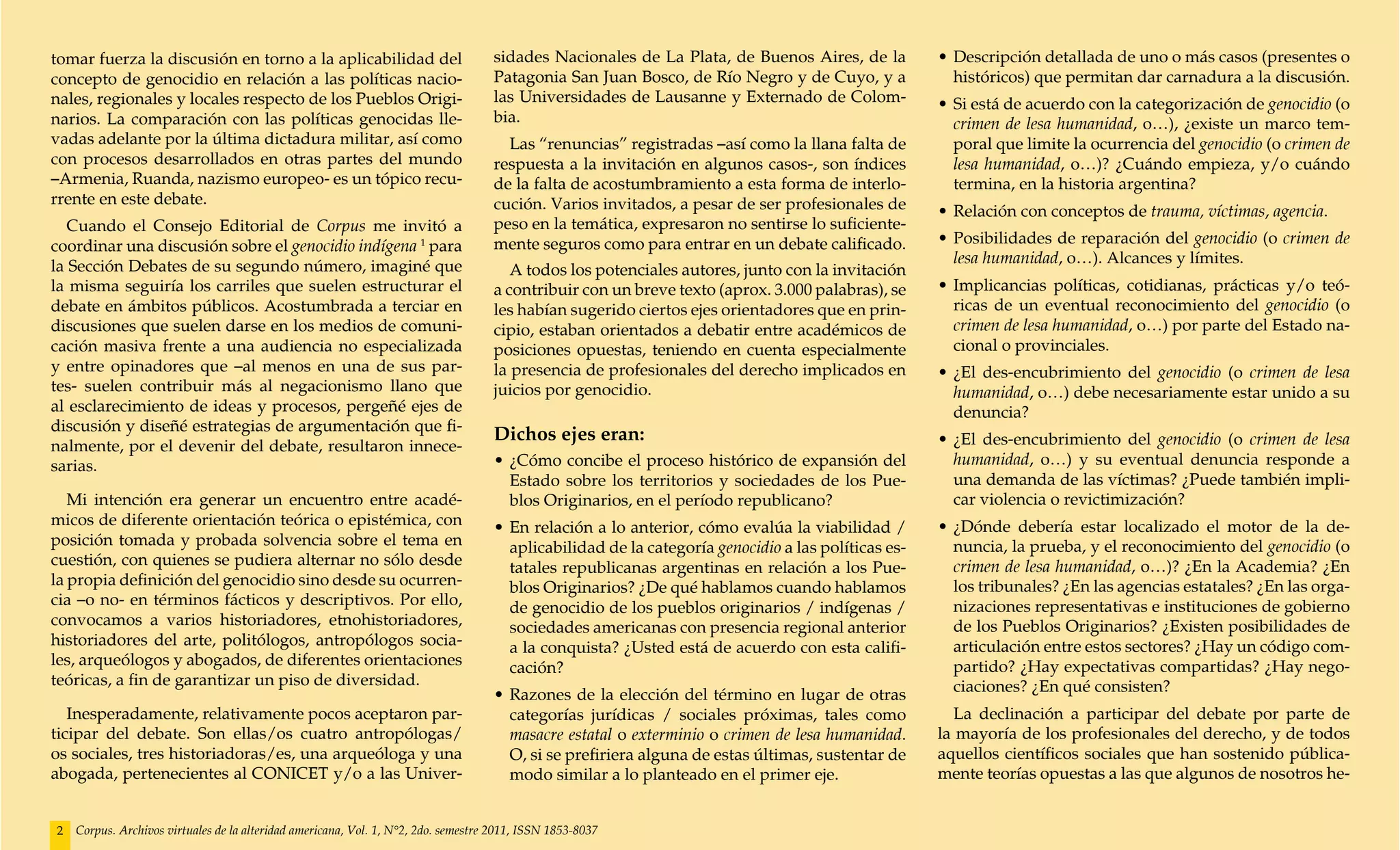 tomar fuerza la discusión en torno a la aplicabilidad del                           sidades Nacionales de La Plata, de Buenos Aires, de la          •	Descripción detallada de uno o más casos (presentes o
concepto de genocidio en relación a las políticas nacio-                            Patagonia San Juan Bosco, de Río Negro y de Cuyo, y a             históricos) que permitan dar carnadura a la discusión.
nales, regionales y locales respecto de los Pueblos Origi-                          las Universidades de Lausanne y Externado de Colom-             •	Si está de acuerdo con la categorización de genocidio (o
narios. La comparación con las políticas genocidas lle-                             bia.                                                              crimen de lesa humanidad, o…), ¿existe un marco tem-
vadas adelante por la última dictadura militar, así como                              Las “renuncias” registradas –así como la llana falta de         poral que limite la ocurrencia del genocidio (o crimen de
con procesos desarrollados en otras partes del mundo                                respuesta a la invitación en algunos casos-, son índices          lesa humanidad, o…)? ¿Cuándo empieza, y/o cuándo
–Armenia, Ruanda, nazismo europeo- es un tópico recu-                               de la falta de acostumbramiento a esta forma de interlo-          termina, en la historia argentina?
rrente en este debate.                                                              cución. Varios invitados, a pesar de ser profesionales de       •	Relación con conceptos de trauma, víctimas, agencia.
   Cuando el Consejo Editorial de Corpus me invitó a                                peso en la temática, expresaron no sentirse lo suficiente-
coordinar una discusión sobre el genocidio indígena 1 para                          mente seguros como para entrar en un debate calificado.         •	Posibilidades de reparación del genocidio (o crimen de
la Sección Debates de su segundo número, imaginé que                                                                                                  lesa humanidad, o…). Alcances y límites.
                                                                                       A todos los potenciales autores, junto con la invitación
la misma seguiría los carriles que suelen estructurar el                            a contribuir con un breve texto (aprox. 3.000 palabras), se     •	Implicancias políticas, cotidianas, prácticas y/o teó-
debate en ámbitos públicos. Acostumbrada a terciar en                               les habían sugerido ciertos ejes orientadores que en prin-        ricas de un eventual reconocimiento del genocidio (o
discusiones que suelen darse en los medios de comuni-                               cipio, estaban orientados a debatir entre académicos de           crimen de lesa humanidad, o…) por parte del Estado na-
cación masiva frente a una audiencia no especializada                               posiciones opuestas, teniendo en cuenta especialmente             cional o provinciales.
y entre opinadores que –al menos en una de sus par-                                 la presencia de profesionales del derecho implicados en         •	¿El des-encubrimiento del genocidio (o crimen de lesa
tes- suelen contribuir más al negacionismo llano que                                juicios por genocidio.                                            humanidad, o…) debe necesariamente estar unido a su
al esclarecimiento de ideas y procesos, pergeñé ejes de                                                                                               denuncia?
discusión y diseñé estrategias de argumentación que fi-
                                                                                    Dichos ejes eran:                                               •	¿El des-encubrimiento del genocidio (o crimen de lesa
nalmente, por el devenir del debate, resultaron innece-
sarias.                                                                             •	¿Cómo concibe el proceso histórico de expansión del             humanidad, o…) y su eventual denuncia responde a
                                                                                      Estado sobre los territorios y sociedades de los Pue-           una demanda de las víctimas? ¿Puede también impli-
   Mi intención era generar un encuentro entre acadé-                                 blos Originarios, en el período republicano?                    car violencia o revictimización?
micos de diferente orientación teórica o epistémica, con                            •	En relación a lo anterior, cómo evalúa la viabilidad /        •	¿Dónde debería estar localizado el motor de la de-
posición tomada y probada solvencia sobre el tema en                                  aplicabilidad de la categoría genocidio a las políticas es-     nuncia, la prueba, y el reconocimiento del genocidio (o
cuestión, con quienes se pudiera alternar no sólo desde                               tatales republicanas argentinas en relación a los Pue-          crimen de lesa humanidad, o…)? ¿En la Academia? ¿En
la propia definición del genocidio sino desde su ocurren-                             blos Originarios? ¿De qué hablamos cuando hablamos              los tribunales? ¿En las agencias estatales? ¿En las orga-
cia –o no- en términos fácticos y descriptivos. Por ello,                             de genocidio de los pueblos originarios / indígenas /           nizaciones representativas e instituciones de gobierno
convocamos a varios historiadores, etnohistoriadores,                                 sociedades americanas con presencia regional anterior           de los Pueblos Originarios? ¿Existen posibilidades de
historiadores del arte, politólogos, antropólogos socia-                              a la conquista? ¿Usted está de acuerdo con esta califi-         articulación entre estos sectores? ¿Hay un código com-
les, arqueólogos y abogados, de diferentes orientaciones                              cación?                                                         partido? ¿Hay expectativas compartidas? ¿Hay nego-
teóricas, a fin de garantizar un piso de diversidad.                                                                                                  ciaciones? ¿En qué consisten?
                                                                                    •	Razones de la elección del término en lugar de otras
   Inesperadamente, relativamente pocos aceptaron par-                                categorías jurídicas / sociales próximas, tales como             La declinación a participar del debate por parte de
ticipar del debate. Son ellas/os cuatro antropólogas/                                 masacre estatal o exterminio o crimen de lesa humanidad.      la mayoría de los profesionales del derecho, y de todos
os sociales, tres historiadoras/es, una arqueóloga y una                              O, si se prefiriera alguna de estas últimas, sustentar de     aquellos científicos sociales que han sostenido pública-
abogada, pertenecientes al CONICET y/o a las Univer-                                  modo similar a lo planteado en el primer eje.                 mente teorías opuestas a las que algunos de nosotros he-


2   Corpus. Archivos virtuales de la alteridad americana, Vol. 1, N°2, 2do. semestre 2011, ISSN 1853-8037
 