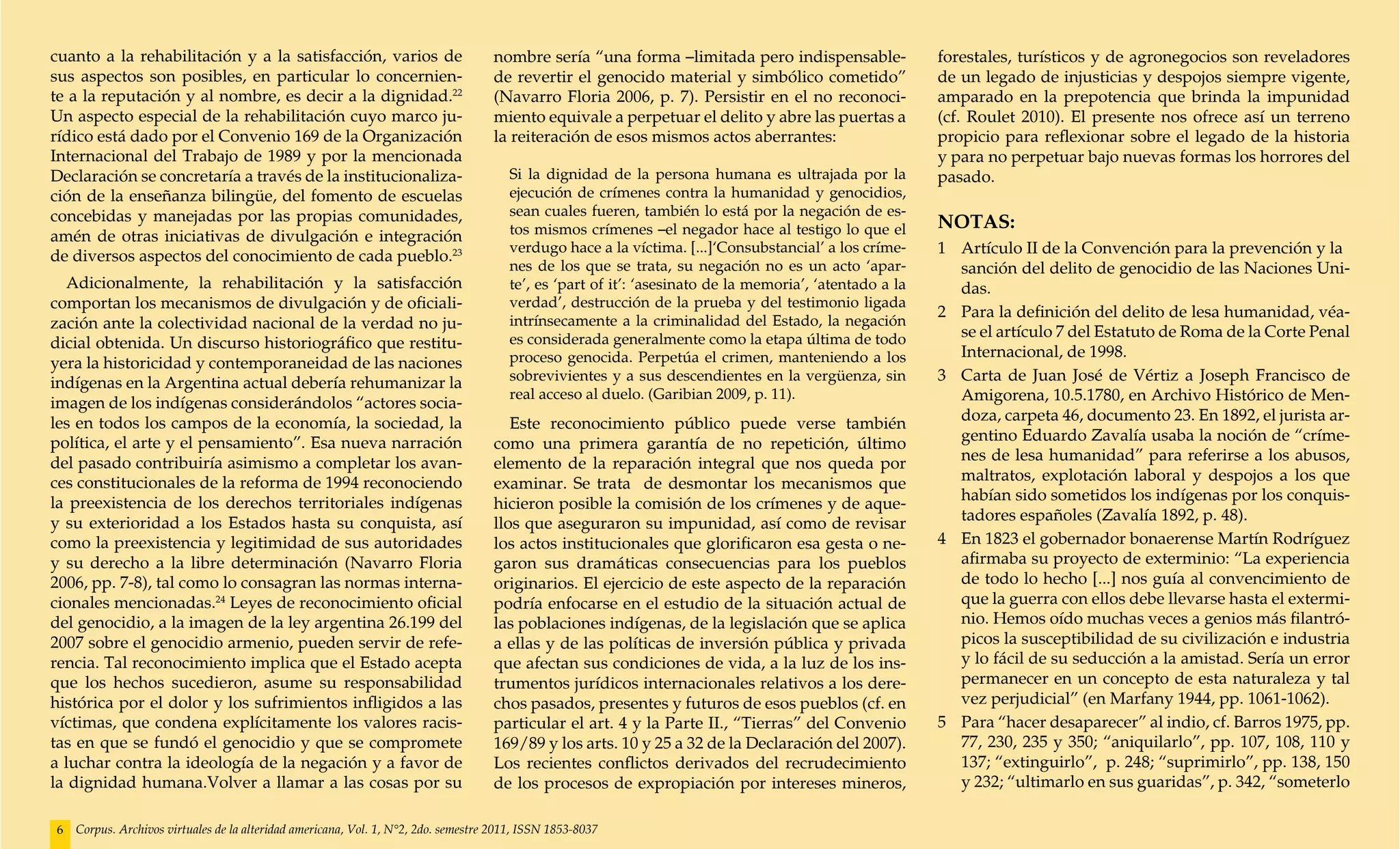 cuanto a la rehabilitación y a la satisfacción, varios de                           nombre sería “una forma –limitada pero indispensable-                forestales, turísticos y de agronegocios son reveladores
sus aspectos son posibles, en particular lo concernien-                             de revertir el genocido material y simbólico cometido”               de un legado de injusticias y despojos siempre vigente,
te a la reputación y al nombre, es decir a la dignidad.22                           (Navarro Floria 2006, p. 7). Persistir en el no reconoci-            amparado en la prepotencia que brinda la impunidad
Un aspecto especial de la rehabilitación cuyo marco ju-                             miento equivale a perpetuar el delito y abre las puertas a           (cf. Roulet 2010). El presente nos ofrece así un terreno
rídico está dado por el Convenio 169 de la Organización                             la reiteración de esos mismos actos aberrantes:                      propicio para reflexionar sobre el legado de la historia
Internacional del Trabajo de 1989 y por la mencionada                                                                                                    y para no perpetuar bajo nuevas formas los horrores del
Declaración se concretaría a través de la institucionaliza-                            Si la dignidad de la persona humana es ultrajada por la           pasado.
ción de la enseñanza bilingüe, del fomento de escuelas                                 ejecución de crímenes contra la humanidad y genocidios,
concebidas y manejadas por las propias comunidades,                                    sean cuales fueren, también lo está por la negación de es-
                                                                                       tos mismos crímenes –el negador hace al testigo lo que el         NOTAS:
amén de otras iniciativas de divulgación e integración
de diversos aspectos del conocimiento de cada pueblo.23
                                                                                       verdugo hace a la víctima. [...]‘Consubstancial’ a los críme-     1 	 Artículo II de la Convención para la prevención y la 	
                                                                                       nes de los que se trata, su negación no es un acto ‘apar-             sanción del delito de genocidio de las Naciones Uni-
  Adicionalmente, la rehabilitación y la satisfacción                                  te’, es ‘part of it’: ‘asesinato de la memoria’, ‘atentado a la       das.
comportan los mecanismos de divulgación y de oficiali-                                 verdad’, destrucción de la prueba y del testimonio ligada
                                                                                                                                                         2 	 Para la definición del delito de lesa humanidad, véa-
zación ante la colectividad nacional de la verdad no ju-                               intrínsecamente a la criminalidad del Estado, la negación
                                                                                       es considerada generalmente como la etapa última de todo              se el artículo 7 del Estatuto de Roma de la Corte Penal
dicial obtenida. Un discurso historiográfico que restitu-
                                                                                       proceso genocida. Perpetúa el crimen, manteniendo a los               Internacional, de 1998.
yera la historicidad y contemporaneidad de las naciones
indígenas en la Argentina actual debería rehumanizar la                                sobrevivientes y a sus descendientes en la vergüenza, sin         3 	 Carta de Juan José de Vértiz a Joseph Francisco de
                                                                                       real acceso al duelo. (Garibian 2009, p. 11).                         Amigorena, 10.5.1780, en Archivo Histórico de Men-
imagen de los indígenas considerándolos “actores socia-
les en todos los campos de la economía, la sociedad, la                                Este reconocimiento público puede verse también                       doza, carpeta 46, documento 23. En 1892, el jurista ar-
política, el arte y el pensamiento”. Esa nueva narración                            como una primera garantía de no repetición, último                       gentino Eduardo Zavalía usaba la noción de “críme-
del pasado contribuiría asimismo a completar los avan-                              elemento de la reparación integral que nos queda por                     nes de lesa humanidad” para referirse a los abusos,
ces constitucionales de la reforma de 1994 reconociendo                             examinar. Se trata de desmontar los mecanismos que                       maltratos, explotación laboral y despojos a los que
la preexistencia de los derechos territoriales indígenas                            hicieron posible la comisión de los crímenes y de aque-                  habían sido sometidos los indígenas por los conquis-
y su exterioridad a los Estados hasta su conquista, así                             llos que aseguraron su impunidad, así como de revisar                    tadores españoles (Zavalía 1892, p. 48).
como la preexistencia y legitimidad de sus autoridades                              los actos institucionales que glorificaron esa gesta o ne-           4 	 En 1823 el gobernador bonaerense Martín Rodríguez
y su derecho a la libre determinación (Navarro Floria                               garon sus dramáticas consecuencias para los pueblos                      afirmaba su proyecto de exterminio: “La experiencia
2006, pp. 7-8), tal como lo consagran las normas interna-                           originarios. El ejercicio de este aspecto de la reparación               de todo lo hecho [...] nos guía al convencimiento de
cionales mencionadas.24 Leyes de reconocimiento oficial                             podría enfocarse en el estudio de la situación actual de                 que la guerra con ellos debe llevarse hasta el extermi-
del genocidio, a la imagen de la ley argentina 26.199 del                           las poblaciones indígenas, de la legislación que se aplica               nio. Hemos oído muchas veces a genios más filantró-
2007 sobre el genocidio armenio, pueden servir de refe-                             a ellas y de las políticas de inversión pública y privada                picos la susceptibilidad de su civilización e industria
rencia. Tal reconocimiento implica que el Estado acepta                             que afectan sus condiciones de vida, a la luz de los ins-                y lo fácil de su seducción a la amistad. Sería un error
que los hechos sucedieron, asume su responsabilidad                                 trumentos jurídicos internacionales relativos a los dere-                permanecer en un concepto de esta naturaleza y tal
histórica por el dolor y los sufrimientos infligidos a las                          chos pasados, presentes y futuros de esos pueblos (cf. en                vez perjudicial” (en Marfany 1944, pp. 1061-1062).
víctimas, que condena explícitamente los valores racis-                             particular el art. 4 y la Parte II., “Tierras” del Convenio          5 	 Para “hacer desaparecer” al indio, cf. Barros 1975, pp.
tas en que se fundó el genocidio y que se compromete                                169/89 y los arts. 10 y 25 a 32 de la Declaración del 2007).             77, 230, 235 y 350; “aniquilarlo”, pp. 107, 108, 110 y
a luchar contra la ideología de la negación y a favor de                            Los recientes conflictos derivados del recrudecimiento                   137; “extinguirlo”, p. 248; “suprimirlo”, pp. 138, 150
la dignidad humana.Volver a llamar a las cosas por su                               de los procesos de expropiación por intereses mineros,                   y 232; “ultimarlo en sus guaridas”, p. 342, “someterlo

6   Corpus. Archivos virtuales de la alteridad americana, Vol. 1, N°2, 2do. semestre 2011, ISSN 1853-8037
 