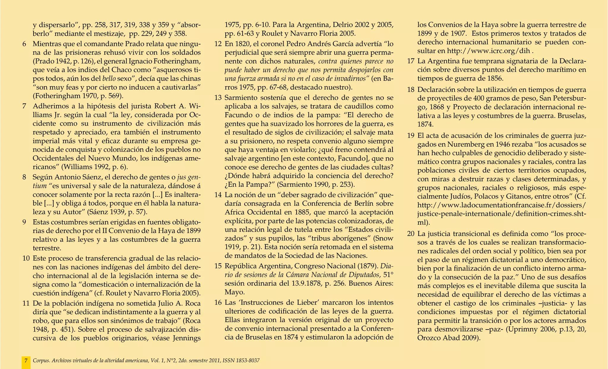 y dispersarlo”, pp. 258, 317, 319, 338 y 359 y “absor-                              1975, pp. 6-10. Para la Argentina, Delrio 2002 y 2005,          los Convenios de la Haya sobre la guerra terrestre de
    berlo” mediante el mestizaje, pp. 229, 249 y 358.                                   pp. 61-63 y Roulet y Navarro Floria 2005.                       1899 y de 1907. Estos primeros textos y tratados de
6 	 Mientras que el comandante Prado relata que ningu-                              12 	En 1820, el coronel Pedro Andrés García advertía “lo            derecho internacional humanitario se pueden con-
    na de las prisioneras rehusó vivir con los soldados                                 perjudicial que será siempre abrir una guerra perma-            sultar en http://www.icrc.org/dih .
    (Prado 1942, p. 126), el general Ignacio Fotheringham,                              nente con dichos naturales, contra quienes parece no        17 	La Argentina fue temprana signataria de la Declara-
    que veía a los indios del Chaco como “asquerosos ti-                                puede haber un derecho que nos permita despojarlos con          ción sobre diversos puntos del derecho marítimo en
    pos todos, aún los del bello sexo”, decía que las chinas                            una fuerza armada si no en el caso de invadirnos” (en Ba-       tiempos de guerra de 1856.
    “son muy feas y por cierto no inducen a cautivarlas”                                rros 1975, pp. 67-68, destacado nuestro).                   18 	Declaración sobre la utilización en tiempos de guerra
    (Fotheringham 1970, p. 569).                                                    13 	Sarmiento sostenía que el derecho de gentes no se               de proyectiles de 400 gramos de peso, San Petersbur-
7 	 Adherimos a la hipótesis del jurista Robert A. Wi-                                  aplicaba a los salvajes, se tratara de caudillos como           go, 1868 y Proyecto de declaración internacional re-
    lliams Jr. según la cual “la ley, considerada por Oc-                               Facundo o de indios de la pampa: “El derecho de                 lativa a las leyes y costumbres de la guerra. Bruselas,
    cidente como su instrumento de civilización más                                     gentes que ha suavizado los horrores de la guerra, es           1874.
    respetado y apreciado, era también el instrumento                                   el resultado de siglos de civilización; el salvaje mata     19 	El acta de acusación de los criminales de guerra juz-
    imperial más vital y eficaz durante su empresa ge-                                  a su prisionero, no respeta convenio alguno siempre             gados en Nuremberg en 1946 rezaba “los acusados se
    nocida de conquista y colonización de los pueblos no                                que haya ventaja en violarlo; ¿qué freno contendrá al           han hecho culpables de genocidio deliberado y siste-
    Occidentales del Nuevo Mundo, los indígenas ame-                                    salvaje argentino [en este contexto, Facundo], que no           mático contra grupos nacionales y raciales, contra las
    ricanos” (Williams 1992, p. 6).                                                     conoce ese derecho de gentes de las ciudades cultas?            poblaciones civiles de ciertos territorios ocupados,
8 	 Según Antonio Sáenz, el derecho de gentes o jus gen-                                ¿Dónde habrá adquirido la conciencia del derecho?               con miras a destruir razas y clases determinadas, y
    tium “es universal y sale de la naturaleza, dándose á                               ¿En la Pampa?” (Sarmiento 1990, p. 253).                        grupos nacionales, raciales o religiosos, más espe-
    conocer solamente por la recta razón [...] Es inaltera-                         14 	La noción de un “deber sagrado de civilización” que-            cialmente Judíos, Polacos y Gitanos, entre otros” (Cf.
    ble [...] y obliga á todos, porque en él habla la natura-                           daría consagrada en la Conferencia de Berlín sobre              http://www.ladocumentationfrancaise.fr/dossiers/
    leza y su Autor” (Sáenz 1939, p. 57).                                               Africa Occidental en 1885, que marcó la aceptación              justice-penale-internationale/definition-crimes.sht-
9 	 Estas costumbres serían erigidas en fuentes obligato-                               explícita, por parte de las potencias colonizadoras, de         ml).
    rias de derecho por el II Convenio de la Haya de 1899                               una relación legal de tutela entre los “Estados civili-
                                                                                                                                                    20 	La justicia transicional es definida como “los proce-
    relativo a las leyes y a las costumbres de la guerra                                zados” y sus pupilos, las “tribus aborígenes” (Snow
                                                                                                                                                        sos a través de los cuales se realizan transformacio-
    terrestre.                                                                          1919, p. 21). Esta noción sería retomada en el sistema
                                                                                                                                                        nes radicales del orden social y político, bien sea por
10 	Este proceso de transferencia gradual de las relacio-                               de mandatos de la Sociedad de las Naciones.
                                                                                                                                                        el paso de un régimen dictatorial a uno democrático,
    nes con las naciones indígenas del ámbito del dere-                             15 	República Argentina, Congreso Nacional (1879). Dia-             bien por la finalización de un conflicto interno arma-
    cho internacional al de la legislación interna se de-                               rio de sesiones de la Cámara Nacional de Diputados, 51°         do y la consecución de la paz.” Uno de sus desafíos
    signa como la “domesticación o internalización de la                                sesión ordinaria del 13.9.1878, p. 256. Buenos Aires:           más complejos es el inevitable dilema que suscita la
    cuestión indígena” (cf. Roulet y Navarro Floria 2005).                              Mayo.                                                           necesidad de equilibrar el derecho de las víctimas a
11 	De la población indígena no sometida Julio A. Roca                              16 	Las ‘Instrucciones de Lieber’ marcaron los intentos             obtener el castigo de los criminales –justicia- y las
    diría que “se dedican indistintamente a la guerra y al                              ulteriores de codificación de las leyes de la guerra.           condiciones impuestas por el régimen dictatorial
    robo, que para ellos son sinónimos de trabajo” (Roca                                Ellas integraron la versión original de un proyecto             para permitir la transición o por los actores armados
    1948, p. 451). Sobre el proceso de salvajización dis-                               de convenio internacional presentado a la Conferen-             para desmovilizarse –paz- (Uprimny 2006, p.13, 20,
    cursiva de los pueblos originarios, véase Jennings                                  cia de Bruselas en 1874 y estimularon la adopción de            Orozco Abad 2009).


7   Corpus. Archivos virtuales de la alteridad americana, Vol. 1, N°2, 2do. semestre 2011, ISSN 1853-8037
 