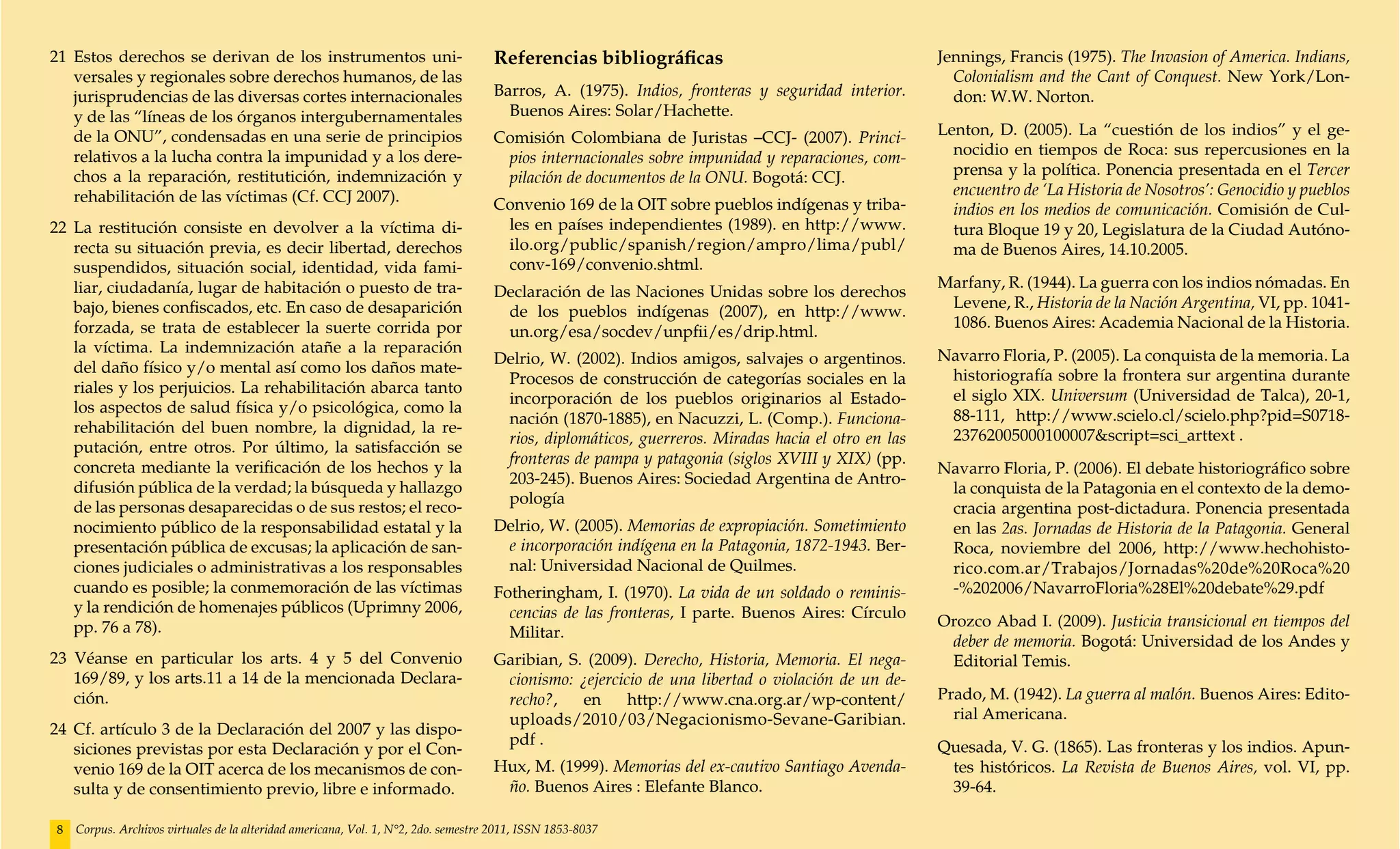 21 	Estos derechos se derivan de los instrumentos uni-                              Referencias bibliográficas                                     Jennings, Francis (1975). The Invasion of America. Indians,
    versales y regionales sobre derechos humanos, de las                                                                                             Colonialism and the Cant of Conquest. New York/Lon-
    jurisprudencias de las diversas cortes internacionales                          Barros, A. (1975). Indios, fronteras y seguridad interior.       don: W.W. Norton.
    y de las “líneas de los órganos intergubernamentales                              Buenos Aires: Solar/Hachette.
    de la ONU”, condensadas en una serie de principios                              Comisión Colombiana de Juristas –CCJ- (2007). Princi-          Lenton, D. (2005). La “cuestión de los indios” y el ge-
    relativos a la lucha contra la impunidad y a los dere-                           pios internacionales sobre impunidad y reparaciones, com-       nocidio en tiempos de Roca: sus repercusiones en la
    chos a la reparación, restitutición, indemnización y                             pilación de documentos de la ONU. Bogotá: CCJ.                  prensa y la política. Ponencia presentada en el Tercer
    rehabilitación de las víctimas (Cf. CCJ 2007).                                                                                                   encuentro de ‘La Historia de Nosotros’: Genocidio y pueblos
                                                                                    Convenio 169 de la OIT sobre pueblos indígenas y triba-          indios en los medios de comunicación. Comisión de Cul-
22 	La restitución consiste en devolver a la víctima di-                             les en países independientes (1989). en http://www.             tura Bloque 19 y 20, Legislatura de la Ciudad Autóno-
    recta su situación previa, es decir libertad, derechos                           ilo.org/public/spanish/region/ampro/lima/publ/                  ma de Buenos Aires, 14.10.2005.
    suspendidos, situación social, identidad, vida fami-                             conv-169/convenio.shtml.
    liar, ciudadanía, lugar de habitación o puesto de tra-                                                                                         Marfany, R. (1944). La guerra con los indios nómadas. En
                                                                                    Declaración de las Naciones Unidas sobre los derechos
    bajo, bienes confiscados, etc. En caso de desaparición                                                                                          Levene, R., Historia de la Nación Argentina, VI, pp. 1041-
                                                                                     de los pueblos indígenas (2007), en http://www.
    forzada, se trata de establecer la suerte corrida por                                                                                           1086. Buenos Aires: Academia Nacional de la Historia.
                                                                                     un.org/esa/socdev/unpfii/es/drip.html.
    la víctima. La indemnización atañe a la reparación                                                                                             Navarro Floria, P. (2005). La conquista de la memoria. La
                                                                                    Delrio, W. (2002). Indios amigos, salvajes o argentinos.
    del daño físico y/o mental así como los daños mate-                                                                                             historiografía sobre la frontera sur argentina durante
                                                                                     Procesos de construcción de categorías sociales en la
    riales y los perjuicios. La rehabilitación abarca tanto                                                                                         el siglo XIX. Universum (Universidad de Talca), 20-1,
                                                                                     incorporación de los pueblos originarios al Estado-
    los aspectos de salud física y/o psicológica, como la                                                                                           88-111, http://www.scielo.cl/scielo.php?pid=S0718-
                                                                                     nación (1870-1885), en Nacuzzi, L. (Comp.). Funciona-
    rehabilitación del buen nombre, la dignidad, la re-                                                                                             23762005000100007&script=sci_arttext .
                                                                                     rios, diplomáticos, guerreros. Miradas hacia el otro en las
    putación, entre otros. Por último, la satisfacción se
                                                                                     fronteras de pampa y patagonia (siglos XVIII y XIX) (pp.
    concreta mediante la verificación de los hechos y la                                                                                           Navarro Floria, P. (2006). El debate historiográfico sobre
                                                                                     203-245). Buenos Aires: Sociedad Argentina de Antro-
    difusión pública de la verdad; la búsqueda y hallazgo                                                                                           la conquista de la Patagonia en el contexto de la demo-
                                                                                     pología
    de las personas desaparecidas o de sus restos; el reco-                                                                                         cracia argentina post-dictadura. Ponencia presentada
    nocimiento público de la responsabilidad estatal y la                           Delrio, W. (2005). Memorias de expropiación. Sometimiento       en las 2as. Jornadas de Historia de la Patagonia. General
    presentación pública de excusas; la aplicación de san-                           e incorporación indígena en la Patagonia, 1872-1943. Ber-      Roca, noviembre del 2006, http://www.hechohisto-
    ciones judiciales o administrativas a los responsables                           nal: Universidad Nacional de Quilmes.                          rico.com.ar/Trabajos/Jornadas%20de%20Roca%20
    cuando es posible; la conmemoración de las víctimas                             Fotheringham, I. (1970). La vida de un soldado o reminis-       -%202006/NavarroFloria%28El%20debate%29.pdf
    y la rendición de homenajes públicos (Uprimny 2006,                               cencias de las fronteras, I parte. Buenos Aires: Círculo
    pp. 76 a 78).                                                                                                                                  Orozco Abad I. (2009). Justicia transicional en tiempos del
                                                                                      Militar.
                                                                                                                                                    deber de memoria. Bogotá: Universidad de los Andes y
23 Véanse en particular los arts. 4 y 5 del Convenio                                Garibian, S. (2009). Derecho, Historia, Memoria. El nega-       Editorial Temis.
   169/89, y los arts.11 a 14 de la mencionada Declara-                              cionismo: ¿ejercicio de una libertad o violación de un de-
   ción.                                                                             recho?,    en     http://www.cna.org.ar/wp-content/           Prado, M. (1942). La guerra al malón. Buenos Aires: Edito-
                                                                                     uploads/2010/03/Negacionismo-Sevane-Garibian.                   rial Americana.
24 	Cf. artículo 3 de la Declaración del 2007 y las dispo-
                                                                                     pdf .                                                         Quesada, V. G. (1865). Las fronteras y los indios. Apun-
    siciones previstas por esta Declaración y por el Con-
    venio 169 de la OIT acerca de los mecanismos de con-                            Hux, M. (1999). Memorias del ex-cautivo Santiago Avenda-        tes históricos. La Revista de Buenos Aires, vol. VI, pp.
    sulta y de consentimiento previo, libre e informado.                             ño. Buenos Aires : Elefante Blanco.                            39-64.

8   Corpus. Archivos virtuales de la alteridad americana, Vol. 1, N°2, 2do. semestre 2011, ISSN 1853-8037
 