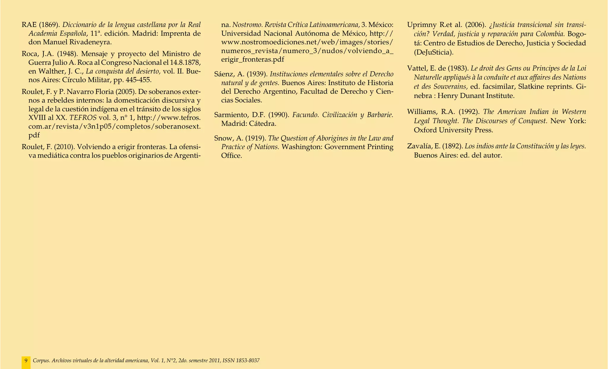 RAE (1869). Diccionario de la lengua castellana por la Real                             na. Nostromo. Revista Crítica Latinoamericana, 3. México:   Uprimny R.et al. (2006). ¿Justicia transicional sin transi-
 Academia Española, 11ª. edición. Madrid: Imprenta de                                   Universidad Nacional Autónoma de México, http://             ción? Verdad, justicia y reparación para Colombia. Bogo-
 don Manuel Rivadeneyra.                                                                www.nostromoediciones.net/web/images/stories/                tá: Centro de Estudios de Derecho, Justicia y Sociedad
Roca, J.A. (1948). Mensaje y proyecto del Ministro de                                   numeros_revista/numero_3/nudos/volviendo_a_                  (DeJuSticia).
  Guerra Julio A. Roca al Congreso Nacional el 14.8.1878,                               erigir_fronteras.pdf
  en Walther, J. C., La conquista del desierto, vol. II. Bue-                                                                                       Vattel, E. de (1983). Le droit des Gens ou Principes de la Loi
                                                                                     Sáenz, A. (1939). Instituciones elementales sobre el Derecho    Naturelle appliqués à la conduite et aux affaires des Nations
  nos Aires: Círculo Militar, pp. 445-455.                                             natural y de gentes. Buenos Aires: Instituto de Historia
                                                                                                                                                     et des Souverains, ed. facsimilar, Slatkine reprints. Gi-
Roulet, F. y P. Navarro Floria (2005). De soberanos exter-                             del Derecho Argentino, Facultad de Derecho y Cien-
                                                                                                                                                     nebra : Henry Dunant Institute.
  nos a rebeldes internos: la domesticación discursiva y                               cias Sociales.
  legal de la cuestión indígena en el tránsito de los siglos                                                                                        Williams, R.A. (1992). The American Indian in Western
  XVIII al XX. TEFROS vol. 3, n° 1, http://www.tefros.                               Sarmiento, D.F. (1990). Facundo. Civilización y Barbarie.
                                                                                       Madrid: Cátedra.                                              Legal Thought. The Discourses of Conquest. New York:
  com.ar/revista/v3n1p05/completos/soberanosext.
                                                                                                                                                     Oxford University Press.
  pdf                                                                                Snow, A. (1919). The Question of Aborigines in the Law and
Roulet, F. (2010). Volviendo a erigir fronteras. La ofensi-                            Practice of Nations. Washington: Government Printing         Zavalía, E. (1892). Los indios ante la Constitución y las leyes.
  va mediática contra los pueblos originarios de Argenti-                              Office.                                                        Buenos Aires: ed. del autor.




 9   Corpus. Archivos virtuales de la alteridad americana, Vol. 1, N°2, 2do. semestre 2011, ISSN 1853-8037
 