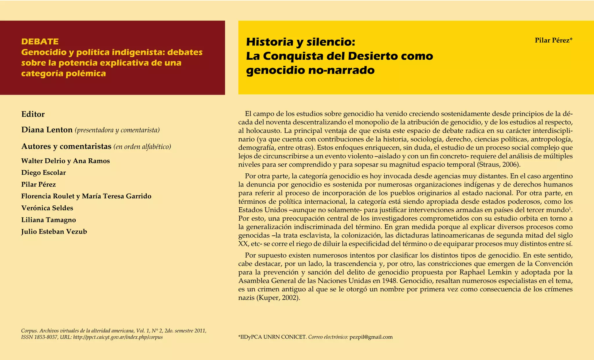 DEBATE                                                                                      Historia y silencio:                                                                              Pilar Pérez*
Genocidio y política indigenista: debates
sobre la potencia explicativa de una
                                                                                            La Conquista del Desierto como
categoría polémica                                                                          genocidio no-narrado


Editor                                                                                       El campo de los estudios sobre genocidio ha venido creciendo sostenidamente desde principios de la dé-
                                                                                          cada del noventa descentralizando el monopolio de la atribución de genocidio, y de los estudios al respecto,
Diana Lenton (presentadora y comentarista)                                                al holocausto. La principal ventaja de que exista este espacio de debate radica en su carácter interdiscipli-
                                                                                          nario (ya que cuenta con contribuciones de la historia, sociología, derecho, ciencias políticas, antropología,
Autores y comentaristas (en orden alfabético)                                             demografía, entre otras). Estos enfoques enriquecen, sin duda, el estudio de un proceso social complejo que
                                                                                          lejos de circunscribirse a un evento violento –aislado y con un fin concreto- requiere del análisis de múltiples
Walter Delrio y Ana Ramos
                                                                                          niveles para ser comprendido y para sopesar su magnitud espacio temporal (Straus, 2006).
Diego Escolar                                                                               Por otra parte, la categoría genocidio es hoy invocada desde agencias muy distantes. En el caso argentino
Pilar Pérez                                                                               la denuncia por genocidio es sostenida por numerosas organizaciones indígenas y de derechos humanos
Florencia Roulet y María Teresa Garrido                                                   para referir al proceso de incorporación de los pueblos originarios al estado nacional. Por otra parte, en
                                                                                          términos de política internacional, la categoría está siendo apropiada desde estados poderosos, como los
Verónica Seldes                                                                           Estados Unidos –aunque no solamente- para justificar intervenciones armadas en países del tercer mundo1.
Liliana Tamagno                                                                           Por esto, una preocupación central de los investigadores comprometidos con su estudio orbita en torno a
                                                                                          la generalización indiscriminada del término. En gran medida porque al explicar diversos procesos como
Julio Esteban Vezub
                                                                                          genocidas –la trata esclavista, la colonización, las dictaduras latinoamericanas de segunda mitad del siglo
                                                                                          XX, etc- se corre el riego de diluir la especificidad del término o de equiparar procesos muy distintos entre sí.
                                                                                            Por supuesto existen numerosos intentos por clasificar los distintos tipos de genocidio. En este sentido,
                                                                                          cabe destacar, por un lado, la trascendencia y, por otro, las constricciones que emergen de la Convención
                                                                                          para la prevención y sanción del delito de genocidio propuesta por Raphael Lemkin y adoptada por la
                                                                                          Asamblea General de las Naciones Unidas en 1948. Genocidio, resaltan numerosos especialistas en el tema,
                                                                                          es un crimen antiguo al que se le otorgó un nombre por primera vez como consecuencia de los crímenes
                                                                                          nazis (Kuper, 2002).



Corpus. Archivos virtuales de la alteridad americana, Vol. 1, N° 2, 2do. semestre 2011,
ISSN 1853-8037, URL: http://ppct.caicyt.gov.ar/index.php/corpus                           *IIDyPCA UNRN CONICET. Correo electrónico: pezpil@gmail.com
 
