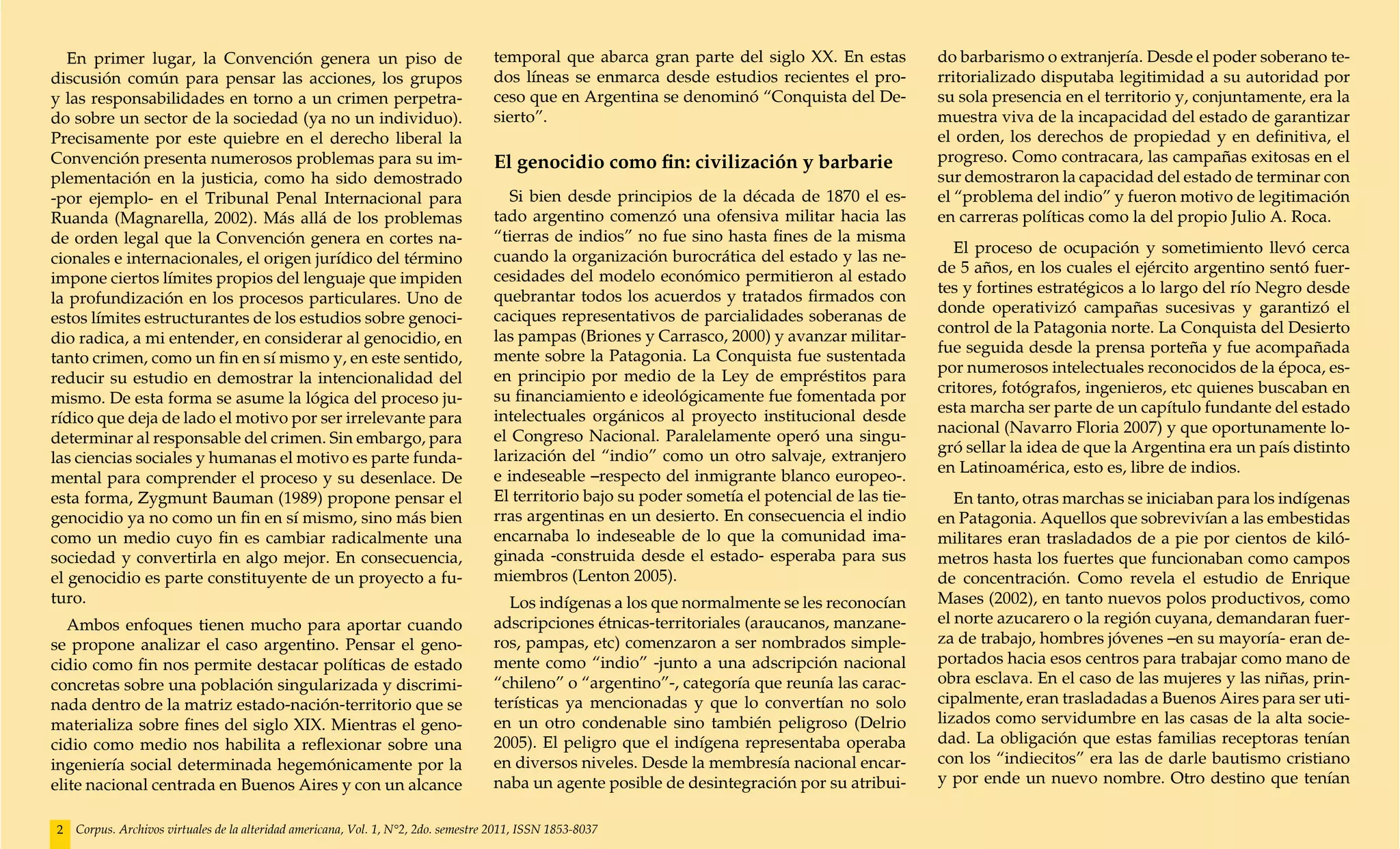 En primer lugar, la Convención genera un piso de                                 temporal que abarca gran parte del siglo XX. En estas          do barbarismo o extranjería. Desde el poder soberano te-
discusión común para pensar las acciones, los grupos                                dos líneas se enmarca desde estudios recientes el pro-         rritorializado disputaba legitimidad a su autoridad por
y las responsabilidades en torno a un crimen perpetra-                              ceso que en Argentina se denominó “Conquista del De-           su sola presencia en el territorio y, conjuntamente, era la
do sobre un sector de la sociedad (ya no un individuo).                             sierto”.                                                       muestra viva de la incapacidad del estado de garantizar
Precisamente por este quiebre en el derecho liberal la                                                                                             el orden, los derechos de propiedad y en definitiva, el
Convención presenta numerosos problemas para su im-                                 El genocidio como fin: civilización y barbarie                 progreso. Como contracara, las campañas exitosas en el
plementación en la justicia, como ha sido demostrado                                                                                               sur demostraron la capacidad del estado de terminar con
-por ejemplo- en el Tribunal Penal Internacional para                                 Si bien desde principios de la década de 1870 el es-         el “problema del indio” y fueron motivo de legitimación
Ruanda (Magnarella, 2002). Más allá de los problemas                                tado argentino comenzó una ofensiva militar hacia las          en carreras políticas como la del propio Julio A. Roca.
de orden legal que la Convención genera en cortes na-                               “tierras de indios” no fue sino hasta fines de la misma
                                                                                                                                                     El proceso de ocupación y sometimiento llevó cerca
cionales e internacionales, el origen jurídico del término                          cuando la organización burocrática del estado y las ne-
                                                                                                                                                   de 5 años, en los cuales el ejército argentino sentó fuer-
impone ciertos límites propios del lenguaje que impiden                             cesidades del modelo económico permitieron al estado
                                                                                                                                                   tes y fortines estratégicos a lo largo del río Negro desde
la profundización en los procesos particulares. Uno de                              quebrantar todos los acuerdos y tratados firmados con
                                                                                                                                                   donde operativizó campañas sucesivas y garantizó el
estos límites estructurantes de los estudios sobre genoci-                          caciques representativos de parcialidades soberanas de
                                                                                                                                                   control de la Patagonia norte. La Conquista del Desierto
dio radica, a mi entender, en considerar al genocidio, en                           las pampas (Briones y Carrasco, 2000) y avanzar militar-
                                                                                                                                                   fue seguida desde la prensa porteña y fue acompañada
tanto crimen, como un fin en sí mismo y, en este sentido,                           mente sobre la Patagonia. La Conquista fue sustentada
                                                                                                                                                   por numerosos intelectuales reconocidos de la época, es-
reducir su estudio en demostrar la intencionalidad del                              en principio por medio de la Ley de empréstitos para
                                                                                                                                                   critores, fotógrafos, ingenieros, etc quienes buscaban en
mismo. De esta forma se asume la lógica del proceso ju-                             su financiamiento e ideológicamente fue fomentada por
                                                                                                                                                   esta marcha ser parte de un capítulo fundante del estado
rídico que deja de lado el motivo por ser irrelevante para                          intelectuales orgánicos al proyecto institucional desde
                                                                                                                                                   nacional (Navarro Floria 2007) y que oportunamente lo-
determinar al responsable del crimen. Sin embargo, para                             el Congreso Nacional. Paralelamente operó una singu-
                                                                                                                                                   gró sellar la idea de que la Argentina era un país distinto
las ciencias sociales y humanas el motivo es parte funda-                           larización del “indio” como un otro salvaje, extranjero
                                                                                                                                                   en Latinoamérica, esto es, libre de indios.
mental para comprender el proceso y su desenlace. De                                e indeseable –respecto del inmigrante blanco europeo-.
esta forma, Zygmunt Bauman (1989) propone pensar el                                 El territorio bajo su poder sometía el potencial de las tie-      En tanto, otras marchas se iniciaban para los indígenas
genocidio ya no como un fin en sí mismo, sino más bien                              rras argentinas en un desierto. En consecuencia el indio       en Patagonia. Aquellos que sobrevivían a las embestidas
como un medio cuyo fin es cambiar radicalmente una                                  encarnaba lo indeseable de lo que la comunidad ima-            militares eran trasladados de a pie por cientos de kiló-
sociedad y convertirla en algo mejor. En consecuencia,                              ginada -construida desde el estado- esperaba para sus          metros hasta los fuertes que funcionaban como campos
el genocidio es parte constituyente de un proyecto a fu-                            miembros (Lenton 2005).                                        de concentración. Como revela el estudio de Enrique
turo.                                                                                 Los indígenas a los que normalmente se les reconocían        Mases (2002), en tanto nuevos polos productivos, como
   Ambos enfoques tienen mucho para aportar cuando                                  adscripciones étnicas-territoriales (araucanos, manzane-       el norte azucarero o la región cuyana, demandaran fuer-
se propone analizar el caso argentino. Pensar el geno-                              ros, pampas, etc) comenzaron a ser nombrados simple-           za de trabajo, hombres jóvenes –en su mayoría- eran de-
cidio como fin nos permite destacar políticas de estado                             mente como “indio” -junto a una adscripción nacional           portados hacia esos centros para trabajar como mano de
concretas sobre una población singularizada y discrimi-                             “chileno” o “argentino”-, categoría que reunía las carac-      obra esclava. En el caso de las mujeres y las niñas, prin-
nada dentro de la matriz estado-nación-territorio que se                            terísticas ya mencionadas y que lo convertían no solo          cipalmente, eran trasladadas a Buenos Aires para ser uti-
materializa sobre fines del siglo XIX. Mientras el geno-                            en un otro condenable sino también peligroso (Delrio           lizados como servidumbre en las casas de la alta socie-
cidio como medio nos habilita a reflexionar sobre una                               2005). El peligro que el indígena representaba operaba         dad. La obligación que estas familias receptoras tenían
ingeniería social determinada hegemónicamente por la                                en diversos niveles. Desde la membresía nacional encar-        con los “indiecitos” era las de darle bautismo cristiano
elite nacional centrada en Buenos Aires y con un alcance                            naba un agente posible de desintegración por su atribui-       y por ende un nuevo nombre. Otro destino que tenían


2   Corpus. Archivos virtuales de la alteridad americana, Vol. 1, N°2, 2do. semestre 2011, ISSN 1853-8037
 
